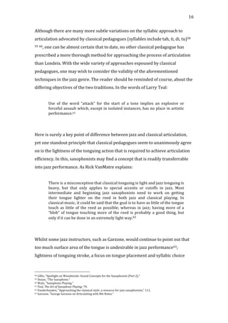   16	
  
Although	
  there	
  are	
  many	
  more	
  subtle	
  variations	
  on	
  the	
  syllabic	
  approach	
  to	
  
articulation	
  advocated	
  by	
  classical	
  pedagogues	
  (syllables	
  include	
  tah,	
  ti,	
  di,	
  tu)58	
  
59	
  60,	
  one	
  can	
  be	
  almost	
  certain	
  that	
  to	
  date,	
  no	
  other	
  classical	
  pedagogue	
  has	
  
prescribed	
  a	
  more	
  thorough	
  method	
  for	
  approaching	
  the	
  process	
  of	
  articulation	
  
than	
  Londeix.	
  With	
  the	
  wide	
  variety	
  of	
  approaches	
  espoused	
  by	
  classical	
  
pedagogues,	
  one	
  may	
  wish	
  to	
  consider	
  the	
  validity	
  of	
  the	
  aforementioned	
  
techniques	
  in	
  the	
  jazz	
  genre.	
  The	
  reader	
  should	
  be	
  reminded	
  of	
  course,	
  about	
  the	
  
differing	
  objectives	
  of	
  the	
  two	
  traditions.	
  In	
  the	
  words	
  of	
  Larry	
  Teal:	
  
	
  
Use	
   of	
   the	
   word	
   “attack”	
   for	
   the	
   start	
   of	
   a	
   tone	
   implies	
   an	
   explosive	
   or	
  
forceful	
  assault	
  which,	
  except	
  in	
  isolated	
  instances,	
  has	
  no	
  place	
  in	
  artistic	
  
performance.61	
  
	
  
	
  
Here	
  is	
  surely	
  a	
  key	
  point	
  of	
  difference	
  between	
  jazz	
  and	
  classical	
  articulation,	
  
yet	
  one	
  standout	
  principle	
  that	
  classical	
  pedagogues	
  seem	
  to	
  unanimously	
  agree	
  
on	
  is	
  the	
  lightness	
  of	
  the	
  tonguing	
  action	
  that	
  is	
  required	
  to	
  achieve	
  articulation	
  
efficiency.	
  In	
  this,	
  saxophonists	
  may	
  find	
  a	
  concept	
  that	
  is	
  readily	
  transferrable	
  
into	
  jazz	
  performance.	
  As	
  Rick	
  VanMatre	
  explains:	
  
	
  
There	
  is	
  a	
  misconception	
  that	
  classical	
  tonguing	
  is	
  light	
  and	
  jazz	
  tonguing	
  is	
  
heavy,	
   but	
   that	
   only	
   applies	
   to	
   special	
   accents	
   or	
   cutoffs	
   in	
   jazz.	
   Most	
  
intermediate	
   and	
   beginning	
   jazz	
   saxophonists	
   need	
   to	
   work	
   on	
   getting	
  
their	
   tongue	
   lighter	
   on	
   the	
   reed	
   in	
   both	
   jazz	
   and	
   classical	
   playing.	
   In	
  
classical	
  music,	
  it	
  could	
  be	
  said	
  that	
  the	
  goal	
  is	
  to	
  have	
  as	
  little	
  of	
  the	
  tongue	
  
touch	
   as	
   little	
   of	
   the	
   reed	
   as	
   possible;	
   whereas	
   in	
   jazz;	
   having	
   more	
   of	
   a	
  
“blob”	
  of	
  tongue	
  touching	
  more	
  of	
  the	
  reed	
  is	
  probably	
  a	
  good	
  thing,	
  but	
  
only	
  if	
  it	
  can	
  be	
  done	
  in	
  an	
  extremely	
  light	
  way.62	
  
	
  
	
  
Whilst	
  some	
  jazz	
  instructors,	
  such	
  as	
  Garzone,	
  would	
  continue	
  to	
  point	
  out	
  that	
  
too	
  much	
  surface	
  area	
  of	
  the	
  tongue	
  is	
  undesirable	
  in	
  jazz	
  performance63;	
  
lightness	
  of	
  tonguing	
  stroke,	
  a	
  focus	
  on	
  tongue	
  placement	
  and	
  syllabic	
  choice	
  
	
  	
  	
  	
  	
  	
  	
  	
  	
  	
  	
  	
  	
  	
  	
  	
  	
  	
  	
  	
  	
  	
  	
  	
  	
  	
  	
  	
  	
  	
  	
  	
  	
  	
  	
  	
  	
  	
  	
  	
  	
  	
  	
  	
  	
  	
  	
  	
  	
  	
  	
  	
  	
  	
  	
  	
  
58	
  Gillis,	
  "Spotlight	
  on	
  Woodwinds:	
  Sound	
  Concepts	
  for	
  the	
  Saxophonist	
  (Part	
  2)."	
  
59	
  Douse,	
  "The	
  Saxophone."	
  
60	
  Waln,	
  "Saxophone	
  Playing."	
  
61	
  Teal,	
  The	
  Art	
  of	
  Saxophone	
  Playing:	
  79.	
  
62	
  Vanderheyden,	
  "Approaching	
  the	
  classical	
  style:	
  a	
  resource	
  for	
  jazz	
  saxophonists,"	
  111.	
  
63	
  Garzone,	
  "George	
  Garzone	
  on	
  Articulating	
  with	
  8th	
  Notes."	
  
 