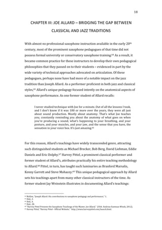  18	
  
CHAPTER	
  III:	
  JOE	
  ALLARD	
  –	
  BRIDGING	
  THE	
  GAP	
  BETWEEN	
  
CLASSICAL	
  AND	
  JAZZ	
  TRADITIONS	
  
	
  
With	
  almost	
  no	
  professional	
  saxophone	
  instruction	
  available	
  in	
  the	
  early	
  20th	
  
century,	
  most	
  of	
  the	
  prominent	
  saxophone	
  pedagogues	
  of	
  that	
  time	
  did	
  not	
  
possess	
  formal	
  university	
  or	
  conservatory	
  saxophone	
  training.64	
  As	
  a	
  result,	
  it	
  
became	
  common	
  practice	
  for	
  these	
  instructors	
  to	
  develop	
  their	
  own	
  pedagogical	
  
philosophies	
  that	
  they	
  passed	
  on	
  to	
  their	
  students	
  –	
  evidenced	
  in	
  part	
  by	
  the	
  
wide	
  variety	
  of	
  technical	
  approaches	
  advocated	
  on	
  articulation.	
  Of	
  these	
  
pedagogues,	
  perhaps	
  none	
  have	
  had	
  more	
  of	
  a	
  notable	
  impact	
  on	
  the	
  jazz	
  
tradition	
  than	
  Joseph	
  Allard.	
  As	
  a	
  performer	
  proficient	
  in	
  both	
  jazz	
  and	
  classical	
  
styles,65	
  Allard’s	
  unique	
  pedagogy	
  focused	
  intently	
  on	
  the	
  anatomical	
  aspects	
  of	
  
saxophone	
  performance.	
  As	
  one	
  former	
  student	
  of	
  Allard	
  recalls:	
  
	
  
I	
  never	
  studied	
  technique	
  with	
  Joe	
  for	
  a	
  minute.	
  Out	
  of	
  all	
  the	
  lessons	
  I	
  took,	
  
and	
  I	
  don’t	
  know	
  if	
  it	
  was	
  100	
  or	
  more	
  over	
  the	
  years,	
  they	
  were	
  all	
  just	
  
about	
   sound	
   production.	
   Mostly	
   about	
   anatomy.	
   That’s	
   what	
   Joe	
   teaches	
  
you;	
  constantly	
  reminding	
  you	
  about	
  the	
  anatomy	
  of	
  what	
  goes	
  on	
  when	
  
you’re	
  producing	
  a	
  sound,	
  what’s	
  happening	
  to	
  your	
  breathing,	
  and	
  your	
  
posture,	
  and	
  your	
  muscles,	
  and	
  your	
  jaw,	
  and	
  the	
  sense	
  that	
  you	
  have,	
  the	
  
sensation	
  in	
  your	
  voice	
  box.	
  It’s	
  just	
  amazing.66	
  
	
  
	
  
For	
  this	
  reason,	
  Allard’s	
  teachings	
  have	
  widely	
  transcended	
  genre,	
  attracting	
  
such	
  distinguished	
  students	
  as	
  Michael	
  Brecker,	
  Bob	
  Berg,	
  David	
  Liebman,	
  Eddie	
  
Daniels	
  and	
  Eric	
  Dolphy.67	
  Harvey	
  Pittel,	
  a	
  prominent	
  classical	
  performer	
  and	
  
former	
  student	
  of	
  Allard’s,	
  attributes	
  practically	
  his	
  entire	
  teaching	
  methodology	
  
to	
  Allard.68	
  Pittel,	
  in	
  turn,	
  has	
  taught	
  such	
  luminaries	
  as	
  Branford	
  Marsalis,	
  
Kenny	
  Garrett	
  and	
  Steve	
  Mohacey.69	
  This	
  unique	
  pedagogical	
  approach	
  by	
  Allard	
  
sets	
  his	
  teachings	
  apart	
  from	
  many	
  other	
  classical	
  instructors	
  of	
  the	
  time.	
  As	
  
former	
  student	
  Jay	
  Weinstein	
  illustrates	
  in	
  documenting	
  Allard’s	
  teachings:	
  
	
  	
  	
  	
  	
  	
  	
  	
  	
  	
  	
  	
  	
  	
  	
  	
  	
  	
  	
  	
  	
  	
  	
  	
  	
  	
  	
  	
  	
  	
  	
  	
  	
  	
  	
  	
  	
  	
  	
  	
  	
  	
  	
  	
  	
  	
  	
  	
  	
  	
  	
  	
  	
  	
  	
  	
  
64	
  McKim,	
  "Joseph	
  Allard:	
  His	
  contributions	
  to	
  saxophone	
  pedagogy	
  and	
  performance,"	
  1.	
  
65	
  Ibid.,	
  3.	
  
66	
  Ibid.,	
  4.	
  
67	
  Ibid.,	
  28.	
  
68	
  "Harvey	
  Pittel	
  Presents	
  the	
  Saxophone	
  Teachings	
  of	
  the	
  Master,	
  Joe	
  Allard,"	
  	
  (USA:	
  Andreas	
  Eastman	
  Winds,	
  2012).	
  
69	
  Harvey	
  Pittel,	
  "Harvey	
  Pittel	
  -­‐	
  Official	
  Website,"	
  	
  http://www.harveypittel.com/launch.html.	
  
 