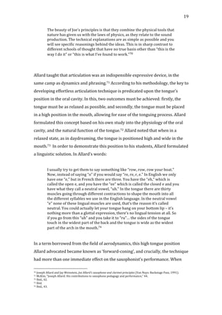  19	
  
The	
  beauty	
  of	
  Joe’s	
  principles	
  is	
  that	
  they	
  combine	
  the	
  physical	
  tools	
  that	
  
nature	
  has	
  given	
  us	
  with	
  the	
  laws	
  of	
  physics,	
  as	
  they	
  relate	
  to	
  the	
  sound	
  
production.	
  The	
  technical	
  explanations	
  are	
  as	
  simple	
  as	
  possible	
  and	
  you	
  
will	
  see	
  specific	
  reasonings	
  behind	
  the	
  ideas.	
  This	
  is	
  in	
  sharp	
  contrast	
  to	
  
different	
  schools	
  of	
  thought	
  that	
  have	
  no	
  true	
  basis	
  other	
  than	
  “this	
  is	
  the	
  
way	
  I	
  do	
  it”	
  or	
  “this	
  is	
  what	
  I’ve	
  found	
  to	
  work.”70	
  
	
  
	
  
Allard	
  taught	
  that	
  articulation	
  was	
  an	
  indispensible	
  expressive	
  device,	
  in	
  the	
  
same	
  camp	
  as	
  dynamics	
  and	
  phrasing.71	
  According	
  to	
  his	
  methodology,	
  the	
  key	
  to	
  
developing	
  effortless	
  articulation	
  technique	
  is	
  predicated	
  upon	
  the	
  tongue’s	
  
position	
  in	
  the	
  oral	
  cavity.	
  In	
  this,	
  two	
  outcomes	
  must	
  be	
  achieved:	
  firstly,	
  the	
  
tongue	
  must	
  be	
  as	
  relaxed	
  as	
  possible,	
  and	
  secondly,	
  the	
  tongue	
  must	
  be	
  placed	
  
in	
  a	
  high	
  position	
  in	
  the	
  mouth,	
  allowing	
  for	
  ease	
  of	
  the	
  tonguing	
  process.	
  Allard	
  
formulated	
  this	
  concept	
  based	
  on	
  his	
  own	
  study	
  into	
  the	
  physiology	
  of	
  the	
  oral	
  
cavity,	
  and	
  the	
  natural	
  function	
  of	
  the	
  tongue.72	
  Allard	
  noted	
  that	
  when	
  in	
  a	
  
relaxed	
  state,	
  as	
  in	
  daydreaming,	
  the	
  tongue	
  is	
  positioned	
  high	
  and	
  wide	
  in	
  the	
  
mouth.73	
  	
  In	
  order	
  to	
  demonstrate	
  this	
  position	
  to	
  his	
  students,	
  Allard	
  formulated	
  
a	
  linguistic	
  solution.	
  In	
  Allard’s	
  words:	
  
	
  
I	
  usually	
  try	
  to	
  get	
  them	
  to	
  say	
  something	
  like	
  “row,	
  row,	
  row	
  your	
  boat.”	
  
Now,	
  instead	
  of	
  saying	
  “o”	
  if	
  you	
  would	
  say	
  “re,	
  re,	
  r,	
  e.”	
  In	
  English	
  we	
  only	
  
have	
  one	
  “e,”	
  but	
  in	
  French	
  there	
  are	
  three.	
  You	
  have	
  the	
  “eh,”	
  which	
  is	
  
called	
  the	
  open	
  e,	
  and	
  you	
  have	
  the	
  “ee”	
  which	
  is	
  called	
  the	
  closed	
  e	
  and	
  you	
  
have	
  what	
  they	
  call	
  a	
  neutral	
  vowel,	
  “uh.”	
  In	
  the	
  tongue	
  there	
  are	
  thirty	
  
muscles	
  going	
  through	
  different	
  contractions	
  to	
  shape	
  the	
  mouth	
  into	
  all	
  
the	
  different	
  syllables	
  we	
  use	
  in	
  the	
  English	
  language.	
  In	
  the	
  neutral	
  vowel	
  
“e”	
  none	
  of	
  these	
  lingual	
  muscles	
  are	
  used,	
  that’s	
  the	
  reason	
  it’s	
  called	
  
neutral.	
  You	
  could	
  actually	
  let	
  your	
  tongue	
  hang	
  on	
  your	
  bottom	
  lip	
  –	
  it’s	
  
nothing	
  more	
  than	
  a	
  glottal	
  expression,	
  there’s	
  no	
  lingual	
  tension	
  at	
  all.	
  So	
  
if	
  you	
  go	
  from	
  this	
  “uh”	
  and	
  you	
  take	
  it	
  to	
  “ru”…	
  the	
  sides	
  of	
  the	
  tongue	
  
touch	
  in	
  the	
  widest	
  part	
  of	
  the	
  back	
  and	
  the	
  tongue	
  is	
  wide	
  as	
  the	
  widest	
  
part	
  of	
  the	
  arch	
  in	
  the	
  mouth.74	
  
	
  
	
  
In	
  a	
  term	
  borrowed	
  from	
  the	
  field	
  of	
  aerodynamics,	
  this	
  high	
  tongue	
  position	
  
Allard	
  advocated	
  became	
  known	
  as	
  ‘forward-­‐coning’,	
  and	
  crucially,	
  the	
  technique	
  
had	
  more	
  than	
  one	
  immediate	
  effect	
  on	
  the	
  saxophonist’s	
  performance.	
  When	
  
	
  	
  	
  	
  	
  	
  	
  	
  	
  	
  	
  	
  	
  	
  	
  	
  	
  	
  	
  	
  	
  	
  	
  	
  	
  	
  	
  	
  	
  	
  	
  	
  	
  	
  	
  	
  	
  	
  	
  	
  	
  	
  	
  	
  	
  	
  	
  	
  	
  	
  	
  	
  	
  	
  	
  	
  
70	
  Joseph	
  Allard	
  and	
  Jay	
  Weinstein,	
  Joe	
  Allard's	
  saxophone	
  and	
  clarinet	
  principles	
  (Van	
  Nuys:	
  Backstage	
  Pass,	
  1991).	
  
71	
  McKim,	
  "Joseph	
  Allard:	
  His	
  contributions	
  to	
  saxophone	
  pedagogy	
  and	
  performance,"	
  44.	
  
72	
  Ibid.,	
  42.	
  
73	
  Ibid.	
  
74	
  Ibid.,	
  43.	
  
 