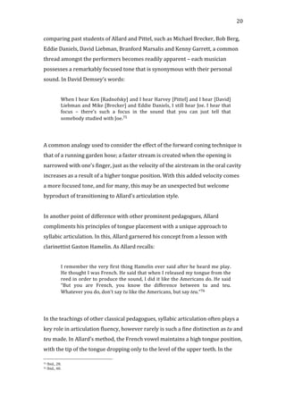   20	
  
comparing	
  past	
  students	
  of	
  Allard	
  and	
  Pittel,	
  such	
  as	
  Michael	
  Brecker,	
  Bob	
  Berg,	
  
Eddie	
  Daniels,	
  David	
  Liebman,	
  Branford	
  Marsalis	
  and	
  Kenny	
  Garrett,	
  a	
  common	
  
thread	
  amongst	
  the	
  performers	
  becomes	
  readily	
  apparent	
  –	
  each	
  musician	
  
possesses	
  a	
  remarkably	
  focused	
  tone	
  that	
  is	
  synonymous	
  with	
  their	
  personal	
  
sound.	
  In	
  David	
  Demsey’s	
  words:	
  
	
  
When	
  I	
  hear	
  Ken	
  [Radnofsky]	
  and	
  I	
  hear	
  Harvey	
  [Pittel]	
  and	
  I	
  hear	
  [David]	
  
Liebman	
  and	
  Mike	
  [Brecker]	
  and	
  Eddie	
  Daniels,	
  I	
  still	
  hear	
  Joe.	
  I	
  hear	
  that	
  
focus	
   –	
   there’s	
   such	
   a	
   focus	
   in	
   the	
   sound	
   that	
   you	
   can	
   just	
   tell	
   that	
  
somebody	
  studied	
  with	
  Joe.75	
  
	
  
	
  
A	
  common	
  analogy	
  used	
  to	
  consider	
  the	
  effect	
  of	
  the	
  forward	
  coning	
  technique	
  is	
  
that	
  of	
  a	
  running	
  garden	
  hose;	
  a	
  faster	
  stream	
  is	
  created	
  when	
  the	
  opening	
  is	
  
narrowed	
  with	
  one’s	
  finger,	
  just	
  as	
  the	
  velocity	
  of	
  the	
  airstream	
  in	
  the	
  oral	
  cavity	
  
increases	
  as	
  a	
  result	
  of	
  a	
  higher	
  tongue	
  position.	
  With	
  this	
  added	
  velocity	
  comes	
  
a	
  more	
  focused	
  tone,	
  and	
  for	
  many,	
  this	
  may	
  be	
  an	
  unexpected	
  but	
  welcome	
  
byproduct	
  of	
  transitioning	
  to	
  Allard’s	
  articulation	
  style.	
  
	
  
In	
  another	
  point	
  of	
  difference	
  with	
  other	
  prominent	
  pedagogues,	
  Allard	
  
compliments	
  his	
  principles	
  of	
  tongue	
  placement	
  with	
  a	
  unique	
  approach	
  to	
  
syllabic	
  articulation.	
  In	
  this,	
  Allard	
  garnered	
  his	
  concept	
  from	
  a	
  lesson	
  with	
  
clarinettist	
  Gaston	
  Hamelin.	
  As	
  Allard	
  recalls:	
  
	
  
I	
  remember	
  the	
  very	
  first	
  thing	
  Hamelin	
  ever	
  said	
  after	
  he	
  heard	
  me	
  play.	
  
He	
  thought	
  I	
  was	
  French.	
  He	
  said	
  that	
  when	
  I	
  released	
  my	
  tongue	
  from	
  the	
  
reed	
  in	
  order	
  to	
  produce	
  the	
  sound,	
  I	
  did	
  it	
  like	
  the	
  Americans	
  do.	
  He	
  said	
  
“But	
   you	
   are	
   French,	
   you	
   know	
   the	
   difference	
   between	
   tu	
   and	
   teu.	
  
Whatever	
  you	
  do,	
  don’t	
  say	
  tu	
  like	
  the	
  Americans,	
  but	
  say	
  teu.”76	
  
	
  
	
  
In	
  the	
  teachings	
  of	
  other	
  classical	
  pedagogues,	
  syllabic	
  articulation	
  often	
  plays	
  a	
  
key	
  role	
  in	
  articulation	
  fluency,	
  however	
  rarely	
  is	
  such	
  a	
  fine	
  distinction	
  as	
  tu	
  and	
  
teu	
  made.	
  In	
  Allard’s	
  method,	
  the	
  French	
  vowel	
  maintains	
  a	
  high	
  tongue	
  position,	
  
with	
  the	
  tip	
  of	
  the	
  tongue	
  dropping	
  only	
  to	
  the	
  level	
  of	
  the	
  upper	
  teeth.	
  In	
  the	
  
	
  	
  	
  	
  	
  	
  	
  	
  	
  	
  	
  	
  	
  	
  	
  	
  	
  	
  	
  	
  	
  	
  	
  	
  	
  	
  	
  	
  	
  	
  	
  	
  	
  	
  	
  	
  	
  	
  	
  	
  	
  	
  	
  	
  	
  	
  	
  	
  	
  	
  	
  	
  	
  	
  	
  	
  
75	
  Ibid.,	
  28.	
  
76	
  Ibid.,	
  40.	
  
 