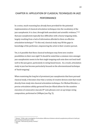   22	
  
CHAPTER	
  IV:	
  APPLICATION	
  OF	
  CLASSICAL	
  TECHNIQUES	
  IN	
  JAZZ	
  
PERFORMANCE	
  
	
  
In	
  a	
  sense,	
  much	
  reasoning	
  has	
  already	
  been	
  provided	
  for	
  the	
  potential	
  
implementation	
  of	
  classical	
  articulation	
  techniques	
  into	
  the	
  vocabulary	
  of	
  the	
  
jazz	
  saxophonist.	
  It	
  is	
  clear,	
  through	
  both	
  anecdotal	
  and	
  scientific	
  evidence,79	
  80	
  
that	
  jazz	
  saxophonists	
  typically	
  face	
  difficulties	
  with	
  a	
  heavy	
  tonguing	
  stoke,	
  
largely	
  resulting	
  from	
  a	
  lack	
  of	
  information	
  afforded	
  to	
  them	
  on	
  effective	
  
articulation	
  technique.81	
  To	
  this	
  end,	
  classical	
  study	
  may	
  fill	
  the	
  gaps	
  in	
  
knowledge	
  of	
  the	
  performer,	
  empowering	
  the	
  artist	
  in	
  their	
  creative	
  pursuit.	
  
	
  
Yet,	
  is	
  it	
  possible	
  that	
  these	
  classical	
  techniques	
  may	
  form	
  new	
  creative	
  
possibilities	
  in	
  their	
  own	
  right?	
  It	
  should	
  be	
  noted	
  that	
  a	
  common	
  view	
  amongst	
  
jazz	
  saxophonists	
  seems	
  to	
  be	
  that	
  single	
  tonguing	
  each	
  note	
  does	
  not	
  lend	
  itself	
  
well	
  to	
  the	
  jazz	
  genre,	
  particularly	
  in	
  swing-­‐based	
  music.	
  	
  As	
  a	
  result,	
  articulation	
  
study	
  in	
  jazz	
  has	
  become	
  particularly	
  focused	
  on	
  the	
  aforementioned	
  technique	
  
of	
  ‘back-­‐tonguing’.	
  	
  
	
  
When	
  examining	
  the	
  long	
  list	
  of	
  prominent	
  jazz	
  saxophonists	
  that	
  have	
  pursued	
  
classical	
  study,	
  it	
  becomes	
  clear	
  that	
  a	
  variety	
  of	
  creative	
  devices	
  exist	
  that	
  result	
  
directly	
  from	
  study	
  into	
  classical	
  articulation	
  technique.	
  For	
  Michael	
  Brecker,	
  a	
  
precise	
  articulation	
  ability	
  garnered	
  from	
  Joe	
  Allard	
  allows	
  for	
  the	
  seamless	
  
execution	
  of	
  consecutive	
  staccato	
  8th	
  note	
  phrases	
  over	
  an	
  up-­‐tempo	
  swing	
  
composition,	
  performed	
  at	
  240bpm	
  (see	
  Fig.	
  5).	
  
	
  
	
  
	
  
	
  
	
  
	
  
	
  	
  	
  	
  	
  	
  	
  	
  	
  	
  	
  	
  	
  	
  	
  	
  	
  	
  	
  	
  	
  	
  	
  	
  	
  	
  	
  	
  	
  	
  	
  	
  	
  	
  	
  	
  	
  	
  	
  	
  	
  	
  	
  	
  	
  	
  	
  	
  	
  	
  	
  	
  	
  	
  	
  	
  
79	
  Zimmer,	
  "A	
  fiber	
  optic	
  investigation	
  of	
  articulation	
  differences	
  between	
  selected	
  saxophonists	
  proficient	
  in	
  both	
  jazz	
  
and	
  orchestral	
  performance	
  styles."	
  
80	
  Garzone,	
  "Interview	
  by	
  Jeremy	
  Trezona."	
  
81	
  Ibid.	
  
 