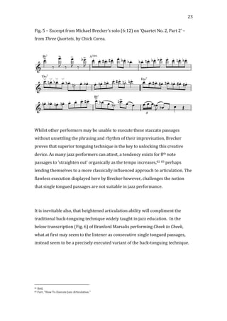   23	
  
Fig.	
  5	
  –	
  Excerpt	
  from	
  Michael	
  Brecker’s	
  solo	
  (6:12)	
  on	
  ‘Quartet	
  No.	
  2,	
  Part	
  2’	
  –	
  
from	
  Three	
  Quartets,	
  by	
  Chick	
  Corea.	
  
	
  
	
  
	
  
Whilst	
  other	
  performers	
  may	
  be	
  unable	
  to	
  execute	
  these	
  staccato	
  passages	
  
without	
  unsettling	
  the	
  phrasing	
  and	
  rhythm	
  of	
  their	
  improvisation,	
  Brecker	
  
proves	
  that	
  superior	
  tonguing	
  technique	
  is	
  the	
  key	
  to	
  unlocking	
  this	
  creative	
  
device.	
  As	
  many	
  jazz	
  performers	
  can	
  attest,	
  a	
  tendency	
  exists	
  for	
  8th	
  note	
  
passages	
  to	
  ‘straighten	
  out’	
  organically	
  as	
  the	
  tempo	
  increases,82	
  83	
  perhaps	
  
lending	
  themselves	
  to	
  a	
  more	
  classically	
  influenced	
  approach	
  to	
  articulation.	
  The	
  
flawless	
  execution	
  displayed	
  here	
  by	
  Brecker	
  however,	
  challenges	
  the	
  notion	
  
that	
  single	
  tongued	
  passages	
  are	
  not	
  suitable	
  in	
  jazz	
  performance.	
  
	
  
	
  
It	
  is	
  inevitable	
  also,	
  that	
  heightened	
  articulation	
  ability	
  will	
  compliment	
  the	
  
traditional	
  back-­‐tonguing	
  technique	
  widely	
  taught	
  in	
  jazz	
  education.	
  	
  In	
  the	
  
below	
  transcription	
  (Fig.	
  6)	
  of	
  Branford	
  Marsalis	
  performing	
  Cheek	
  to	
  Cheek,	
  
what	
  at	
  first	
  may	
  seem	
  to	
  the	
  listener	
  as	
  consecutive	
  single	
  tongued	
  passages,	
  
instead	
  seem	
  to	
  be	
  a	
  precisely	
  executed	
  variant	
  of	
  the	
  back-­‐tonguing	
  technique.	
  
	
  
	
  
	
  
	
  	
  	
  	
  	
  	
  	
  	
  	
  	
  	
  	
  	
  	
  	
  	
  	
  	
  	
  	
  	
  	
  	
  	
  	
  	
  	
  	
  	
  	
  	
  	
  	
  	
  	
  	
  	
  	
  	
  	
  	
  	
  	
  	
  	
  	
  	
  	
  	
  	
  	
  	
  	
  	
  	
  	
  
82	
  Ibid.	
  
83	
  Farr,	
  "How	
  To	
  Execute	
  Jazz	
  Articulation."	
  
 