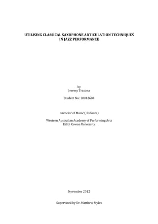  
	
  
	
  
UTILISING	
  CLASSICAL	
  SAXOPHONE	
  ARTICULATION	
  TECHNIQUES	
  
IN	
  JAZZ	
  PERFORMANCE	
  
	
  
	
  
	
  
	
  
	
  
	
  
	
  
	
  
	
  
	
  
by	
  
Jeremy	
  Trezona	
  
	
  
Student	
  No:	
  10042684	
  
	
  
	
  
	
  
Bachelor	
  of	
  Music	
  (Honours)	
  
	
  
Western	
  Australian	
  Academy	
  of	
  Performing	
  Arts	
  
Edith	
  Cowan	
  University	
  
	
  
	
  
	
  
	
  
	
  
	
  
	
  
	
  
	
  
	
  
	
  
	
  
	
  
	
  
	
  
	
  
	
  
November	
  2012	
  
	
  
	
  
Supervised	
  by	
  Dr.	
  Matthew	
  Styles	
  
 