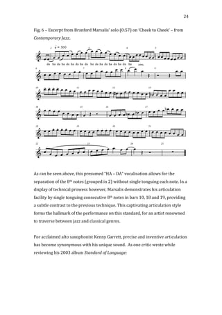   24	
  
Fig.	
  6	
  –	
  Excerpt	
  from	
  Branford	
  Marsalis’	
  solo	
  (0:57)	
  on	
  ‘Cheek	
  to	
  Cheek’	
  –	
  from	
  
Contemporary	
  Jazz.	
  
	
  
	
  
As	
  can	
  be	
  seen	
  above,	
  this	
  presumed	
  “HA	
  –	
  DA”	
  vocalisation	
  allows	
  for	
  the	
  
separation	
  of	
  the	
  8th	
  notes	
  (grouped	
  in	
  2)	
  without	
  single	
  tonguing	
  each	
  note.	
  In	
  a	
  
display	
  of	
  technical	
  prowess	
  however,	
  Marsalis	
  demonstrates	
  his	
  articulation	
  
facility	
  by	
  single	
  tonguing	
  consecutive	
  8th	
  notes	
  in	
  bars	
  10,	
  18	
  and	
  19,	
  providing	
  
a	
  subtle	
  contrast	
  to	
  the	
  previous	
  technique.	
  This	
  captivating	
  articulation	
  style	
  
forms	
  the	
  hallmark	
  of	
  the	
  performance	
  on	
  this	
  standard,	
  for	
  an	
  artist	
  renowned	
  
to	
  traverse	
  between	
  jazz	
  and	
  classical	
  genres.	
  
	
  
For	
  acclaimed	
  alto	
  saxophonist	
  Kenny	
  Garrett,	
  precise	
  and	
  inventive	
  articulation	
  
has	
  become	
  synonymous	
  with	
  his	
  unique	
  sound.	
  	
  As	
  one	
  critic	
  wrote	
  while	
  
reviewing	
  his	
  2003	
  album	
  Standard	
  of	
  Language:	
  
	
  
 