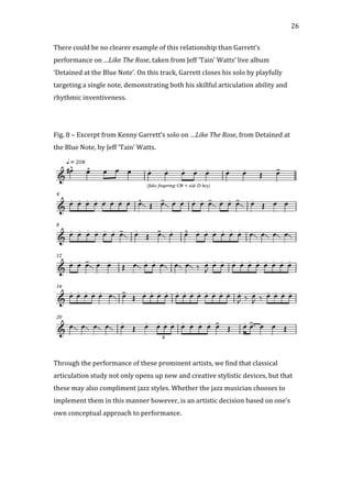   26	
  
There	
  could	
  be	
  no	
  clearer	
  example	
  of	
  this	
  relationship	
  than	
  Garrett’s	
  
performance	
  on	
  …Like	
  The	
  Rose,	
  taken	
  from	
  Jeff	
  ‘Tain’	
  Watts’	
  live	
  album	
  
‘Detained	
  at	
  the	
  Blue	
  Note’.	
  On	
  this	
  track,	
  Garrett	
  closes	
  his	
  solo	
  by	
  playfully	
  
targeting	
  a	
  single	
  note,	
  demonstrating	
  both	
  his	
  skillful	
  articulation	
  ability	
  and	
  
rhythmic	
  inventiveness.	
  
	
  
	
  
Fig.	
  8	
  –	
  Excerpt	
  from	
  Kenny	
  Garrett’s	
  solo	
  on	
  …Like	
  The	
  Rose,	
  from	
  Detained	
  at	
  
the	
  Blue	
  Note,	
  by	
  Jeff	
  ‘Tain’	
  Watts.	
  
	
  
	
  
Through	
  the	
  performance	
  of	
  these	
  prominent	
  artists,	
  we	
  find	
  that	
  classical	
  
articulation	
  study	
  not	
  only	
  opens	
  up	
  new	
  and	
  creative	
  stylistic	
  devices,	
  but	
  that	
  
these	
  may	
  also	
  compliment	
  jazz	
  styles.	
  Whether	
  the	
  jazz	
  musician	
  chooses	
  to	
  
implement	
  them	
  in	
  this	
  manner	
  however,	
  is	
  an	
  artistic	
  decision	
  based	
  on	
  one’s	
  
own	
  conceptual	
  approach	
  to	
  performance.	
  
	
   	
  
 
