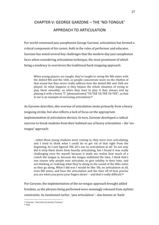  27	
  
CHAPTER	
  V:	
  GEORGE	
  GARZONE	
  –	
  THE	
  ‘NO-­‐TONGUE’	
  
APPROACH	
  TO	
  ARTICULATION	
  
	
  
For	
  world-­‐renowned	
  jazz	
  saxophonist	
  George	
  Garzone,	
  articulation	
  has	
  formed	
  a	
  
critical	
  component	
  of	
  his	
  career,	
  both	
  in	
  the	
  roles	
  of	
  performer	
  and	
  educator.	
  
Garzone	
  has	
  noted	
  several	
  key	
  challenges	
  that	
  the	
  modern-­‐day	
  jazz	
  saxophonist	
  
faces	
  when	
  considering	
  articulation	
  technique,	
  the	
  most	
  prominent	
  of	
  which	
  
being	
  a	
  tendency	
  to	
  overstress	
  the	
  traditional	
  back-­‐tonguing	
  approach:	
  
	
  
When	
  young	
  players	
  are	
  taught,	
  they’re	
  taught	
  to	
  swing	
  the	
  8th	
  notes	
  with	
  
the	
  dotted	
  8th	
  and	
  the	
  16th,	
  so	
  people	
  concentrate	
  more	
  on	
  the	
  rhythm	
  of	
  
that	
  sound	
  but	
  they	
  never	
  really	
  address	
  how	
  the	
  dotted	
  8th	
  and	
  16th	
  are	
  
played.	
   So	
   what	
   happens	
   is	
   they	
   bypass	
   the	
   whole	
   situation	
   of	
   trying	
   to	
  
play	
   them	
   smoothly,	
   so	
   when	
   they	
   start	
   to	
   play	
   it	
   they	
   always	
   end	
   up	
  
playing	
  it	
  with	
  a	
  heavy	
  ‘T’,	
  [demonstrates]	
  “TA	
  TEE	
  TA	
  TEE	
  TA	
  TEE”,	
  so	
  that	
  
to	
  me	
  is	
  an	
  example	
  of	
  overusing	
  articulation.85	
  
	
  
As	
  Garzone	
  describes,	
  this	
  overuse	
  of	
  articulation	
  stems	
  primarily	
  from	
  a	
  heavy	
  
tonguing	
  stroke,	
  but	
  also	
  reflects	
  a	
  lack	
  of	
  focus	
  on	
  the	
  appropriate	
  
implementation	
  of	
  articulation	
  devices.	
  In	
  turn,	
  Garzone	
  developed	
  a	
  radical	
  
exercise	
  to	
  break	
  students	
  from	
  their	
  habitual	
  use	
  of	
  heavy	
  articulation	
  –	
  the	
  ‘no-­‐
tongue’	
  approach:	
  
	
  
…when	
  these	
  young	
  students	
  were	
  coming	
  in,	
  they	
  were	
  over	
  articulating,	
  
and	
   I	
   tried	
   to	
   think	
   what	
   I	
   could	
   do	
   to	
   get	
   rid	
   of	
   that	
   right	
   from	
   the	
  
beginning.	
  So	
  I	
  just	
  figured	
  ‘OK,	
  let’s	
  use	
  no	
  articulation	
  at	
  all.’	
  So	
  not	
  only	
  
did	
  it	
  strip	
  them	
  down	
  from	
  heavily	
  articulating,	
  but	
  I	
  found	
  it	
  was	
  really	
  
challenging	
   even	
   for	
   myself,	
   because	
   it	
   made	
   me	
   realise	
   how	
   much	
   of	
   a	
  
crutch	
  the	
  tongue	
  is,	
  because	
  the	
  tongue	
  stabilised	
  the	
  time.	
  I	
  think	
  that’s	
  
one	
  reason	
  why	
  people	
  over	
  articulate,	
  to	
  give	
  solidity	
  in	
  their	
  time,	
  and	
  
not	
  thinking	
  or	
  realising	
  what	
  they’re	
  doing	
  to	
  the	
  sound	
  of	
  the	
  8ths	
  notes	
  
as	
  they	
  go	
  along.	
  What	
  I	
  did	
  was	
  I	
  would	
  be	
  like	
  ‘Ok,	
  no	
  articulation	
  at	
  all,	
  
even	
  8th	
  notes,	
  and	
  base	
  the	
  articulation	
  and	
  the	
  time	
  off	
  of	
  how	
  precise	
  
you	
  are	
  when	
  you	
  press	
  your	
  fingers	
  down’	
  –	
  and	
  that’s	
  really	
  difficult.86	
  
	
  
For	
  Garzone,	
  the	
  implementation	
  of	
  the	
  no-­‐tongue	
  approach	
  brought	
  added	
  
freedom,	
  as	
  the	
  phrases	
  being	
  performed	
  were	
  seemingly	
  released	
  from	
  stylistic	
  
constraints.	
  As	
  mentioned	
  earlier,	
  ‘jazz	
  articulation’	
  -­‐	
  also	
  known	
  as	
  ‘back-­‐
	
  	
  	
  	
  	
  	
  	
  	
  	
  	
  	
  	
  	
  	
  	
  	
  	
  	
  	
  	
  	
  	
  	
  	
  	
  	
  	
  	
  	
  	
  	
  	
  	
  	
  	
  	
  	
  	
  	
  	
  	
  	
  	
  	
  	
  	
  	
  	
  	
  	
  	
  	
  	
  	
  	
  	
  
85	
  Garzone,	
  "Interview	
  by	
  Jeremy	
  Trezona."	
  
86	
  Ibid.	
  
 