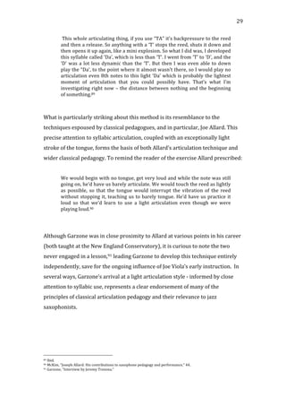   29	
  
	
  This	
  whole	
  articulating	
  thing,	
  if	
  you	
  use	
  “TA”	
  it’s	
  backpressure	
  to	
  the	
  reed	
  
and	
  then	
  a	
  release.	
  So	
  anything	
  with	
  a	
  ‘T’	
  stops	
  the	
  reed,	
  shuts	
  it	
  down	
  and	
  
then	
  opens	
  it	
  up	
  again,	
  like	
  a	
  mini	
  explosion.	
  So	
  what	
  I	
  did	
  was,	
  I	
  developed	
  
this	
  syllable	
  called	
  ‘Da’,	
  which	
  is	
  less	
  than	
  ‘T’.	
  I	
  went	
  from	
  ‘T’	
  to	
  ‘D’,	
  and	
  the	
  
‘D’	
  was	
  a	
  lot	
  less	
  dynamic	
  than	
  the	
  ‘T’.	
  But	
  then	
  I	
  was	
  even	
  able	
  to	
  down	
  
play	
  the	
  “Da’,	
  to	
  the	
  point	
  where	
  it	
  almost	
  wasn’t	
  there,	
  so	
  I	
  would	
  play	
  no	
  
articulation	
  even	
  8th	
  notes	
  to	
  this	
  light	
  ‘Da’	
  which	
  is	
  probably	
  the	
  lightest	
  
moment	
   of	
   articulation	
   that	
   you	
   could	
   possibly	
   have.	
   That’s	
   what	
   I’m	
  
investigating	
  right	
  now	
  –	
  the	
  distance	
  between	
  nothing	
  and	
  the	
  beginning	
  
of	
  something.89	
  
	
  
	
  
What	
  is	
  particularly	
  striking	
  about	
  this	
  method	
  is	
  its	
  resemblance	
  to	
  the	
  
techniques	
  espoused	
  by	
  classical	
  pedagogues,	
  and	
  in	
  particular,	
  Joe	
  Allard.	
  This	
  
precise	
  attention	
  to	
  syllabic	
  articulation,	
  coupled	
  with	
  an	
  exceptionally	
  light	
  
stroke	
  of	
  the	
  tongue,	
  forms	
  the	
  basis	
  of	
  both	
  Allard’s	
  articulation	
  technique	
  and	
  
wider	
  classical	
  pedagogy.	
  To	
  remind	
  the	
  reader	
  of	
  the	
  exercise	
  Allard	
  prescribed:	
  
	
  
We	
  would	
  begin	
  with	
  no	
  tongue,	
  get	
  very	
  loud	
  and	
  while	
  the	
  note	
  was	
  still	
  
going	
  on,	
  he’d	
  have	
  us	
  barely	
  articulate.	
  We	
  would	
  touch	
  the	
  reed	
  as	
  lightly	
  
as	
   possible,	
   so	
   that	
   the	
   tongue	
   would	
   interrupt	
   the	
   vibration	
   of	
   the	
   reed	
  
without	
  stopping	
  it,	
  teaching	
  us	
  to	
  barely	
  tongue.	
  He’d	
  have	
  us	
  practice	
  it	
  
loud	
   so	
   that	
   we’d	
   learn	
   to	
   use	
   a	
   light	
   articulation	
   even	
   though	
   we	
   were	
  
playing	
  loud.90	
  
	
  
	
  
Although	
  Garzone	
  was	
  in	
  close	
  proximity	
  to	
  Allard	
  at	
  various	
  points	
  in	
  his	
  career	
  
(both	
  taught	
  at	
  the	
  New	
  England	
  Conservatory),	
  it	
  is	
  curious	
  to	
  note	
  the	
  two	
  
never	
  engaged	
  in	
  a	
  lesson,91	
  leading	
  Garzone	
  to	
  develop	
  this	
  technique	
  entirely	
  
independently,	
  save	
  for	
  the	
  ongoing	
  influence	
  of	
  Joe	
  Viola’s	
  early	
  instruction.	
  	
  In	
  
several	
  ways,	
  Garzone’s	
  arrival	
  at	
  a	
  light	
  articulation	
  style	
  -­‐	
  informed	
  by	
  close	
  
attention	
  to	
  syllabic	
  use,	
  represents	
  a	
  clear	
  endorsement	
  of	
  many	
  of	
  the	
  
principles	
  of	
  classical	
  articulation	
  pedagogy	
  and	
  their	
  relevance	
  to	
  jazz	
  
saxophonists.	
  
	
  
	
  
	
  	
  	
  	
  	
  	
  	
  	
  	
  	
  	
  	
  	
  	
  	
  	
  	
  	
  	
  	
  	
  	
  	
  	
  	
  	
  	
  	
  	
  	
  	
  	
  	
  	
  	
  	
  	
  	
  	
  	
  	
  	
  	
  	
  	
  	
  	
  	
  	
  	
  	
  	
  	
  	
  	
  	
  
89	
  Ibid.	
  
90	
  McKim,	
  "Joseph	
  Allard:	
  His	
  contributions	
  to	
  saxophone	
  pedagogy	
  and	
  performance,"	
  44.	
  
91	
  Garzone,	
  "Interview	
  by	
  Jeremy	
  Trezona."	
  
 