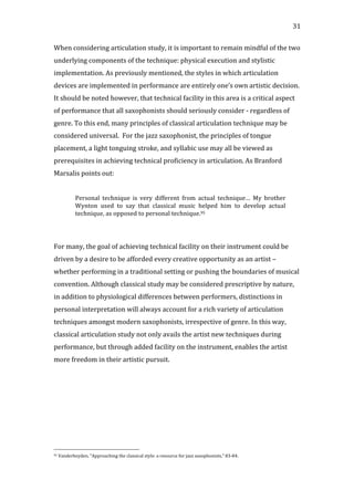   31	
  
When	
  considering	
  articulation	
  study,	
  it	
  is	
  important	
  to	
  remain	
  mindful	
  of	
  the	
  two	
  
underlying	
  components	
  of	
  the	
  technique:	
  physical	
  execution	
  and	
  stylistic	
  
implementation.	
  As	
  previously	
  mentioned,	
  the	
  styles	
  in	
  which	
  articulation	
  
devices	
  are	
  implemented	
  in	
  performance	
  are	
  entirely	
  one’s	
  own	
  artistic	
  decision.	
  
It	
  should	
  be	
  noted	
  however,	
  that	
  technical	
  facility	
  in	
  this	
  area	
  is	
  a	
  critical	
  aspect	
  
of	
  performance	
  that	
  all	
  saxophonists	
  should	
  seriously	
  consider	
  -­‐	
  regardless	
  of	
  
genre.	
  To	
  this	
  end,	
  many	
  principles	
  of	
  classical	
  articulation	
  technique	
  may	
  be	
  
considered	
  universal.	
  	
  For	
  the	
  jazz	
  saxophonist,	
  the	
  principles	
  of	
  tongue	
  
placement,	
  a	
  light	
  tonguing	
  stroke,	
  and	
  syllabic	
  use	
  may	
  all	
  be	
  viewed	
  as	
  
prerequisites	
  in	
  achieving	
  technical	
  proficiency	
  in	
  articulation.	
  As	
  Branford	
  
Marsalis	
  points	
  out:	
  
	
  
Personal	
   technique	
   is	
   very	
   different	
   from	
   actual	
   technique…	
   My	
   brother	
  
Wynton	
   used	
   to	
   say	
   that	
   classical	
   music	
   helped	
   him	
   to	
   develop	
   actual	
  
technique,	
  as	
  opposed	
  to	
  personal	
  technique.95	
  
	
  
	
  
For	
  many,	
  the	
  goal	
  of	
  achieving	
  technical	
  facility	
  on	
  their	
  instrument	
  could	
  be	
  
driven	
  by	
  a	
  desire	
  to	
  be	
  afforded	
  every	
  creative	
  opportunity	
  as	
  an	
  artist	
  –	
  
whether	
  performing	
  in	
  a	
  traditional	
  setting	
  or	
  pushing	
  the	
  boundaries	
  of	
  musical	
  
convention.	
  Although	
  classical	
  study	
  may	
  be	
  considered	
  prescriptive	
  by	
  nature,	
  
in	
  addition	
  to	
  physiological	
  differences	
  between	
  performers,	
  distinctions	
  in	
  
personal	
  interpretation	
  will	
  always	
  account	
  for	
  a	
  rich	
  variety	
  of	
  articulation	
  
techniques	
  amongst	
  modern	
  saxophonists,	
  irrespective	
  of	
  genre.	
  In	
  this	
  way,	
  
classical	
  articulation	
  study	
  not	
  only	
  avails	
  the	
  artist	
  new	
  techniques	
  during	
  
performance,	
  but	
  through	
  added	
  facility	
  on	
  the	
  instrument,	
  enables	
  the	
  artist	
  
more	
  freedom	
  in	
  their	
  artistic	
  pursuit.	
  	
  
	
  
	
  
	
  
	
  	
  	
  	
  	
  	
  	
  	
  	
  	
  	
  	
  	
  	
  	
  	
  	
  	
  	
  	
  	
  	
  	
  	
  	
  	
  	
  	
  	
  	
  	
  	
  	
  	
  	
  	
  	
  	
  	
  	
  	
  	
  	
  	
  	
  	
  	
  	
  	
  	
  	
  	
  	
  	
  	
  	
  
95	
  Vanderheyden,	
  "Approaching	
  the	
  classical	
  style:	
  a	
  resource	
  for	
  jazz	
  saxophonists,"	
  83-­‐84.	
  
 