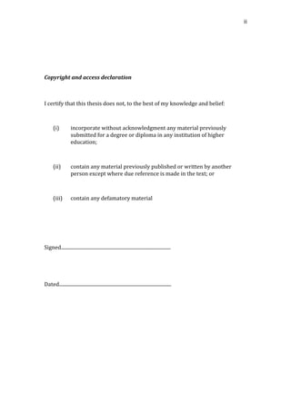   ii	
  
	
  
	
  
	
  
Copyright	
  and	
  access	
  declaration	
  
	
  
	
  
I	
  certify	
  that	
  this	
  thesis	
  does	
  not,	
  to	
  the	
  best	
  of	
  my	
  knowledge	
  and	
  belief:	
  
	
  
(i) incorporate	
  without	
  acknowledgment	
  any	
  material	
  previously	
  
submitted	
  for	
  a	
  degree	
  or	
  diploma	
  in	
  any	
  institution	
  of	
  higher	
  
education;	
  
	
  
(ii) contain	
  any	
  material	
  previously	
  published	
  or	
  written	
  by	
  another	
  
person	
  except	
  where	
  due	
  reference	
  is	
  made	
  in	
  the	
  text;	
  or	
  
	
  
(iii) contain	
  any	
  defamatory	
  material	
  
	
  
	
  
	
  
Signed...........................................................................................	
  
	
  
	
  
Dated.............................................................................................	
  
	
   	
  
 
