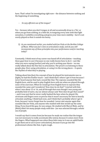   34	
  
have.	
  That’s	
  what	
  I’m	
  investigating	
  right	
  now	
  –	
  the	
  distance	
  between	
  nothing	
  and	
  
the	
  beginning	
  of	
  something.	
  
	
  
	
  
-­‐ So	
  very	
  efficient	
  use	
  of	
  the	
  tongue?	
  
	
  
	
  
Yes	
  –	
  because	
  when	
  you	
  don’t	
  tongue	
  at	
  all	
  and	
  occasionally	
  drop	
  in	
  a	
  ‘Da’,	
  or	
  
when	
  you	
  go	
  from	
  nothing,	
  to	
  a	
  little	
  bit,	
  to	
  tonguing	
  every	
  note	
  with	
  that	
  light	
  
sensation,	
  it	
  solidifies	
  everything	
  and	
  gives	
  your	
  time	
  more	
  stability	
  -­‐	
  but	
  it’s	
  not	
  
overly	
  played	
  so	
  that	
  it	
  sounds	
  too	
  heavy.	
  	
  
	
  
	
  
5) As	
  you	
  mentioned	
  earlier,	
  you	
  studied	
  with	
  Joe	
  Viola	
  at	
  the	
  Berklee	
  College	
  
of	
  Music.	
  What	
  was	
  Joe’s	
  view	
  on	
  articulation	
  study,	
  and	
  do	
  you	
  still	
  
incorporate	
  any	
  of	
  these	
  principles	
  into	
  your	
  performance	
  and/or	
  teaching	
  
today?	
  
	
  
	
  
Constantly.	
  I	
  think	
  most	
  of	
  my	
  career	
  was	
  based	
  off	
  of	
  articulation	
  –	
  teaching	
  
these	
  guys	
  how	
  to	
  use	
  it	
  because	
  no	
  one	
  really	
  knows	
  how	
  to	
  do	
  it	
  –	
  just	
  like	
  
what	
  you	
  were	
  saying	
  [earlier]	
  and	
  why	
  you’re	
  writing	
  your	
  thesis	
  –	
  no	
  one	
  
really	
  talked	
  about	
  the	
  fine	
  line	
  in	
  articulation.	
  The	
  proof	
  is	
  in	
  listening	
  to	
  these	
  
people	
  play.	
  Over-­‐using	
  articulation,	
  or	
  using	
  it	
  in	
  the	
  wrong	
  places	
  –	
  it	
  upsets	
  
the	
  rhythm	
  of	
  what	
  they’re	
  playing.	
  
	
  
Talking	
  about	
  him	
  [Joe],	
  his	
  concept	
  of	
  how	
  he	
  played	
  his	
  instruments	
  was	
  so	
  
[light],	
  he	
  had	
  this	
  feather	
  touch	
  –	
  and	
  I	
  think	
  that’s	
  where	
  I	
  got	
  it	
  from	
  because	
  I	
  
never	
  heard	
  anyone	
  that	
  had	
  a	
  sound	
  like	
  that.	
  The	
  soprano	
  sounded	
  like	
  the	
  
English	
  horn,	
  and	
  he	
  used	
  to	
  play	
  English	
  horn	
  with	
  me	
  when	
  we	
  played	
  through	
  
some	
  of	
  his	
  exercises.	
  When	
  he	
  would	
  go	
  from	
  English	
  horn	
  to	
  soprano	
  they	
  
sounded	
  the	
  same	
  and	
  I	
  wondered	
  ‘How	
  does	
  he	
  do	
  that?’	
  I	
  started	
  with	
  him	
  
when	
  I	
  was	
  about	
  15	
  or	
  16,	
  and	
  all	
  through	
  that	
  even	
  though	
  I	
  was	
  young	
  and	
  
probably	
  kind	
  of	
  naïve,	
  my	
  ear	
  almost	
  always	
  said	
  ‘How	
  does	
  he	
  get	
  that	
  sound?’	
  
–	
  and	
  it	
  was	
  just	
  that	
  he	
  never	
  really	
  bashed	
  the	
  keys	
  when	
  he	
  played.	
  His	
  
airstream	
  and	
  fingers	
  were	
  so	
  precise	
  that	
  it	
  wasn’t	
  necessary	
  for	
  him	
  to	
  heavily	
  
articulate	
  anything.	
  I	
  think	
  back	
  now,	
  and	
  I	
  think	
  that’s	
  probably	
  where	
  I	
  got	
  it	
  
from,	
  because	
  I	
  never	
  forgot	
  how	
  he	
  sounded.	
  I	
  never	
  met	
  anyone	
  again	
  that	
  
sounded	
  like	
  Joe	
  Viola,	
  and	
  anyone	
  who	
  studied	
  with	
  him	
  would	
  say	
  the	
  same	
  
thing.	
  If	
  you	
  heard	
  this	
  guy,	
  he	
  was	
  unique.	
  He	
  studied	
  with	
  Marcel	
  Mule,	
  and	
  he	
  
[Mule]	
  didn’t	
  let	
  many	
  people	
  study	
  with	
  him	
  -­‐	
  Joe	
  was	
  selected	
  through	
  a	
  whole	
  
sea	
  of	
  people.	
  	
  
	
  
I	
  would	
  say	
  that	
  it	
  comes	
  from	
  Joe	
  because	
  he	
  made	
  me	
  realise	
  that	
  the	
  tongue	
  
was	
  not	
  necessary	
  to	
  really	
  accentuate	
  [the	
  notes],	
  because	
  it	
  comes	
  more	
  from	
  
the	
  fingers.	
  What	
  happened	
  was	
  when	
  these	
  kids	
  came	
  in	
  it	
  was	
  an	
  uphill	
  battle	
  
to	
  get	
  them	
  not	
  to	
  use	
  it	
  [over-­‐articulation],	
  because	
  if	
  you	
  go	
  into	
  the	
  
professional	
  scheme	
  like	
  that,	
  it	
  gets	
  rough.	
  
 