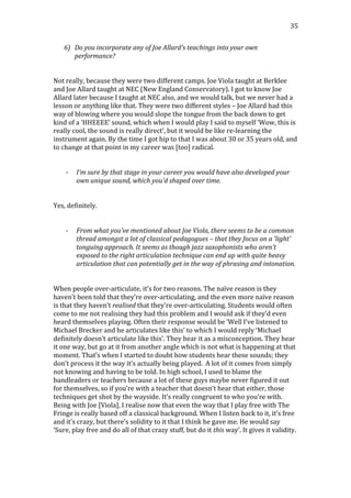   35	
  
6) Do	
  you	
  incorporate	
  any	
  of	
  Joe	
  Allard’s	
  teachings	
  into	
  your	
  own	
  
performance?	
  
	
  
	
  
Not	
  really,	
  because	
  they	
  were	
  two	
  different	
  camps.	
  Joe	
  Viola	
  taught	
  at	
  Berklee	
  
and	
  Joe	
  Allard	
  taught	
  at	
  NEC	
  (New	
  England	
  Conservatory).	
  I	
  got	
  to	
  know	
  Joe	
  
Allard	
  later	
  because	
  I	
  taught	
  at	
  NEC	
  also,	
  and	
  we	
  would	
  talk,	
  but	
  we	
  never	
  had	
  a	
  
lesson	
  or	
  anything	
  like	
  that.	
  They	
  were	
  two	
  different	
  styles	
  –	
  Joe	
  Allard	
  had	
  this	
  
way	
  of	
  blowing	
  where	
  you	
  would	
  slope	
  the	
  tongue	
  from	
  the	
  back	
  down	
  to	
  get	
  
kind	
  of	
  a	
  ‘HHEEEE’	
  sound,	
  which	
  when	
  I	
  would	
  play	
  I	
  said	
  to	
  myself	
  ‘Wow,	
  this	
  is	
  
really	
  cool,	
  the	
  sound	
  is	
  really	
  direct’,	
  but	
  it	
  would	
  be	
  like	
  re-­‐learning	
  the	
  
instrument	
  again.	
  By	
  the	
  time	
  I	
  got	
  hip	
  to	
  that	
  I	
  was	
  about	
  30	
  or	
  35	
  years	
  old,	
  and	
  
to	
  change	
  at	
  that	
  point	
  in	
  my	
  career	
  was	
  [too]	
  radical.	
  
	
  
	
  
-­‐ I’m	
  sure	
  by	
  that	
  stage	
  in	
  your	
  career	
  you	
  would	
  have	
  also	
  developed	
  your	
  
own	
  unique	
  sound,	
  which	
  you’d	
  shaped	
  over	
  time.	
  
	
  
	
  
Yes,	
  definitely.	
  
	
  
	
  
-­‐ From	
  what	
  you’ve	
  mentioned	
  about	
  Joe	
  Viola,	
  there	
  seems	
  to	
  be	
  a	
  common	
  
thread	
  amongst	
  a	
  lot	
  of	
  classical	
  pedagogues	
  –	
  that	
  they	
  focus	
  on	
  a	
  ‘light’	
  
tonguing	
  approach.	
  It	
  seems	
  as	
  though	
  jazz	
  saxophonists	
  who	
  aren’t	
  
exposed	
  to	
  the	
  right	
  articulation	
  technique	
  can	
  end	
  up	
  with	
  quite	
  heavy	
  
articulation	
  that	
  can	
  potentially	
  get	
  in	
  the	
  way	
  of	
  phrasing	
  and	
  intonation.	
  
	
  
	
  
When	
  people	
  over-­‐articulate,	
  it’s	
  for	
  two	
  reasons.	
  The	
  naïve	
  reason	
  is	
  they	
  
haven’t	
  been	
  told	
  that	
  they’re	
  over-­‐articulating,	
  and	
  the	
  even	
  more	
  naïve	
  reason	
  
is	
  that	
  they	
  haven’t	
  realised	
  that	
  they’re	
  over-­‐articulating.	
  Students	
  would	
  often	
  
come	
  to	
  me	
  not	
  realising	
  they	
  had	
  this	
  problem	
  and	
  I	
  would	
  ask	
  if	
  they’d	
  even	
  
heard	
  themselves	
  playing.	
  Often	
  their	
  response	
  would	
  be	
  ‘Well	
  I’ve	
  listened	
  to	
  
Michael	
  Brecker	
  and	
  he	
  articulates	
  like	
  this’	
  to	
  which	
  I	
  would	
  reply	
  ‘Michael	
  
definitely	
  doesn’t	
  articulate	
  like	
  this’.	
  They	
  hear	
  it	
  as	
  a	
  misconception.	
  They	
  hear	
  
it	
  one	
  way,	
  but	
  go	
  at	
  it	
  from	
  another	
  angle	
  which	
  is	
  not	
  what	
  is	
  happening	
  at	
  that	
  
moment.	
  That’s	
  when	
  I	
  started	
  to	
  doubt	
  how	
  students	
  hear	
  these	
  sounds;	
  they	
  
don’t	
  process	
  it	
  the	
  way	
  it’s	
  actually	
  being	
  played.	
  	
  A	
  lot	
  of	
  it	
  comes	
  from	
  simply	
  
not	
  knowing	
  and	
  having	
  to	
  be	
  told.	
  In	
  high	
  school,	
  I	
  used	
  to	
  blame	
  the	
  
bandleaders	
  or	
  teachers	
  because	
  a	
  lot	
  of	
  these	
  guys	
  maybe	
  never	
  figured	
  it	
  out	
  
for	
  themselves,	
  so	
  if	
  you’re	
  with	
  a	
  teacher	
  that	
  doesn’t	
  hear	
  that	
  either,	
  those	
  
techniques	
  get	
  shot	
  by	
  the	
  wayside.	
  It’s	
  really	
  congruent	
  to	
  who	
  you’re	
  with.	
  
Being	
  with	
  Joe	
  [Viola],	
  I	
  realise	
  now	
  that	
  even	
  the	
  way	
  that	
  I	
  play	
  free	
  with	
  The	
  
Fringe	
  is	
  really	
  based	
  off	
  a	
  classical	
  background.	
  When	
  I	
  listen	
  back	
  to	
  it,	
  it’s	
  free	
  
and	
  it’s	
  crazy,	
  but	
  there’s	
  solidity	
  to	
  it	
  that	
  I	
  think	
  he	
  gave	
  me.	
  He	
  would	
  say	
  
‘Sure,	
  play	
  free	
  and	
  do	
  all	
  of	
  that	
  crazy	
  stuff,	
  but	
  do	
  it	
  this	
  way’.	
  It	
  gives	
  it	
  validity.	
  
	
  
	
  
 