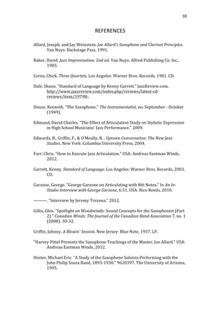   38	
  
REFERENCES	
  
	
  
Allard,	
  Joseph,	
  and	
  Jay	
  Weinstein.	
  Joe	
  Allard's	
  Saxophone	
  and	
  Clarinet	
  Principles.	
  
Van	
  Nuys:	
  Backstage	
  Pass,	
  1991.	
  
	
  
Baker,	
  David.	
  Jazz	
  Improvisation.	
  2nd	
  ed.	
  Van	
  Nuys:	
  Alfred	
  Publishing	
  Co.	
  Inc.,	
  
1983.	
  
	
  
Corea,	
  Chick.	
  Three	
  Quartets.	
  Los	
  Angeles:	
  Warner	
  Bros.	
  Records,	
  1981.	
  CD.	
  
	
  
Dale,	
  Shaun.	
  "Standard	
  of	
  Language	
  by	
  Kenny	
  Garrett."	
  JazzReview.com,	
  
http://www.jazzreview.com/index.php/reviews/latest-­‐cd-­‐
reviews/item/19798-­‐.	
  
	
  
Douse,	
  Kenneth.	
  "The	
  Saxophone."	
  The	
  Instrumentalist,	
  no.	
  September	
  -­‐	
  October	
  
(1949).	
  
	
  
Edmund,	
  David	
  Charles.	
  "The	
  Effect	
  of	
  Articulation	
  Study	
  on	
  Stylistic	
  Expression	
  
in	
  High	
  School	
  Musicians'	
  Jazz	
  Performance."	
  2009.	
  
	
  
Edwards,	
  B.,	
  Griffin,	
  F.,	
  &	
  O’Meally,	
  R.	
  .	
  Uptown	
  Conversation:	
  The	
  New	
  Jazz	
  
Studies.	
  New	
  York:	
  Columbia	
  University	
  Press,	
  2004.	
  
	
  
Farr,	
  Chris.	
  "How	
  to	
  Execute	
  Jazz	
  Articulation."	
  USA:	
  Andreas	
  Eastman	
  Winds,	
  
2012.	
  
	
  
Garrett,	
  Kenny.	
  Standard	
  of	
  Language.	
  Los	
  Angeles:	
  Warner	
  Bros.	
  Records,	
  2003.	
  
CD.	
  
	
  
Garzone,	
  George.	
  "George	
  Garzone	
  on	
  Articulating	
  with	
  8th	
  Notes."	
  In	
  An	
  In-­‐
Studio	
  Interview	
  with	
  George	
  Garzone,	
  6:51.	
  USA:	
  Rico	
  Reeds,	
  2010.	
  
	
  
———.	
  "Interview	
  by	
  Jeremy	
  Trezona."	
  2012.	
  
	
  
Gillis,	
  Glen.	
  "Spotlight	
  on	
  Woodwinds:	
  Sound	
  Concepts	
  for	
  the	
  Saxophonist	
  (Part	
  
2)."	
  Canadian	
  Winds:	
  The	
  Journal	
  of	
  the	
  Canadian	
  Band	
  Association	
  7,	
  no.	
  1	
  
(2008):	
  30-­‐32.	
  
	
  
Griffin,	
  Johnny.	
  A	
  Blowin'	
  Session.	
  New	
  Jersey:	
  Blue	
  Note,	
  1957.	
  LP.	
  
	
  
"Harvey	
  Pittel	
  Presents	
  the	
  Saxophone	
  Teachings	
  of	
  the	
  Master,	
  Joe	
  Allard."	
  USA:	
  
Andreas	
  Eastman	
  Winds,	
  2012.	
  
	
  
Hester,	
  Michael	
  Eric.	
  "A	
  Study	
  of	
  the	
  Saxophone	
  Soloists	
  Performing	
  with	
  the	
  
John	
  Philip	
  Sousa	
  Band,	
  1893-­‐1930."	
  9620397,	
  The	
  University	
  of	
  Arizona,	
  
1995.	
  
 