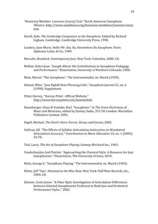   39	
  
"Honorary	
  Member:	
  Laurence	
  (Larry)	
  Teal."	
  North	
  American	
  Saxophone	
  
Alliance,	
  http://www.saxalliance.org/honorary-­‐members/laurence-­‐larry-­‐
teal.	
  
	
  
Horch,	
  Kyle.	
  The	
  Cambridge	
  Campanion	
  to	
  the	
  Saxophone.	
  Edited	
  by	
  Richard	
  
Ingham.	
  Cambridge:	
  Cambridge	
  University	
  Press,	
  1998.	
  
	
  
Londeix,	
  Jean-­‐Marie.	
  Hello!	
  Mr.	
  Sax,	
  Ou,	
  Paramètres	
  Du	
  Saxophone.	
  Paris:	
  
Alphonse	
  Leduc	
  &	
  Cie,	
  1989.	
  
	
  
Marsalis,	
  Branford.	
  Contemporary	
  Jazz.	
  New	
  York:	
  Columbia,	
  2000.	
  CD.	
  
	
  
McKim,	
  Debra	
  Jean.	
  "Joseph	
  Allard:	
  His	
  Contributions	
  to	
  Saxophone	
  Pedagogy	
  
and	
  Performance."	
  Dissertation,	
  University	
  of	
  Northern	
  Colorado,	
  2000.	
  
	
  
Mule,	
  Marcel.	
  "The	
  Saxophone."	
  The	
  Instrumentalist,	
  no.	
  March	
  (1959).	
  
	
  
Osland,	
  Miles.	
  "Jazz	
  Eighth	
  Note	
  Phrasing	
  Cells."	
  Saxophone	
  Journal	
  22,	
  no.	
  6	
  
(1998):	
  Supplement.	
  
	
  
Pittel,	
  Harvey.	
  "Harvey	
  Pittel	
  -­‐	
  Official	
  Website."	
  	
  
http://www.harveypittel.com/launch.html.	
  
	
  
Raumburger,	
  Claus	
  &	
  Ventzke,	
  Karl.	
  "Saxophone."	
  In	
  The	
  Grove	
  Dictionary	
  of	
  
Music	
  and	
  Musicians,	
  edited	
  by	
  Stanley	
  Sadie,	
  352-­‐58.	
  London:	
  Macmillan	
  
Publishers	
  Limited,	
  2001.	
  
	
  
Segell,	
  Michael.	
  The	
  Devil's	
  Horn:	
  Farrar,	
  Straus	
  and	
  Giroux,	
  2005.	
  
	
  
Sullivan,	
  Jill.	
  "The	
  Effects	
  of	
  Syllabic	
  Articulation	
  Instruction	
  on	
  Woodwind	
  
Articulation	
  Accuracy."	
  Contributions	
  to	
  Music	
  Education	
  33,	
  no.	
  1	
  (2006):	
  
59-­‐70.	
  
	
  
Teal,	
  Larry.	
  The	
  Art	
  of	
  Saxophone	
  Playing:	
  Summy-­‐Birchard	
  Inc.,	
  1963.	
  
	
  
Vanderheyden,	
  Joel	
  Patrick.	
  "Approaching	
  the	
  Classical	
  Style:	
  A	
  Resource	
  for	
  Jazz	
  
Saxophonists."	
  Dissertation,	
  The	
  University	
  of	
  Iowa,	
  2010.	
  
	
  
Waln,	
  George	
  E.	
  "Saxophone	
  Playing."	
  The	
  Instrumentalist,	
  no.	
  March	
  (1965).	
  
	
  
Watts,	
  Jeff	
  'Tain'.	
  Detained	
  at	
  the	
  Blue	
  Note.	
  New	
  York:	
  Half	
  Note	
  Records,	
  Inc.,	
  
2004.	
  CD.	
  
	
  
Zimmer,	
  Scott	
  James.	
  "A	
  Fiber	
  Optic	
  Investigation	
  of	
  Articulation	
  Differences	
  
between	
  Selected	
  Saxophonists	
  Proficient	
  in	
  Both	
  Jazz	
  and	
  Orchestral	
  
Performance	
  Styles."	
  2002.	
  
	
  
	
  
 