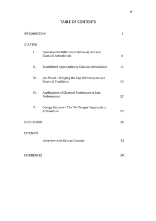   iv	
  
TABLE	
  OF	
  CONTENTS	
  
	
  
	
  
INTRODUCTION	
  	
  	
  	
  	
  	
  	
  	
  	
  	
  	
  	
  	
  	
  	
  	
  	
  	
  	
  	
  	
  	
  	
  	
  	
  	
  	
  	
  	
  	
  	
  	
  	
  	
  	
  	
  	
  	
  	
  	
  	
  	
  	
  	
  	
  	
  	
  	
  	
  	
  	
  	
  	
  	
  	
  	
  	
  	
  	
  	
  	
  	
  	
  	
  	
  	
  	
  	
  	
  	
  	
  	
  	
  	
  	
  	
  	
  	
  	
  	
  	
  	
  	
  	
  	
  	
  	
  	
  	
  	
  	
  	
  	
  	
  	
  	
  	
  	
  	
  	
  	
  	
  	
  	
  	
  	
  	
  	
  	
  	
  1	
  
	
  
	
  
CHAPTER	
  
	
  
I. Fundamental	
  Differences	
  Between	
  Jazz	
  and	
  
Classical	
  Articulation	
  	
  	
  	
  	
  	
  	
  	
  	
  	
  	
  	
  	
  	
  	
  	
  	
  	
  	
  	
  	
  	
  	
  	
  	
  	
  	
  	
  	
  	
  	
  	
  	
  	
  	
  	
  	
  	
  	
  	
  	
  	
  	
  	
  	
  	
  	
  	
  	
  	
  	
  	
  	
  	
  	
  	
  	
  	
  	
  	
  	
  	
  	
  	
  	
  	
  	
  	
  	
  	
  	
  	
  	
  6	
  
	
  	
  
	
  
II. Established	
  Approaches	
  to	
  Classical	
  Articulation	
  	
  	
  	
  	
  	
  	
  	
  	
  	
  	
  	
  	
  	
  	
  	
  	
  	
  	
  11	
  
	
  
	
  
III. Joe	
  Allard	
  –	
  Bridging	
  the	
  Gap	
  Between	
  Jazz	
  and	
  	
  
Classical	
  Traditions	
  	
  	
  	
  	
  	
  	
  	
  	
  	
  	
  	
  	
  	
  	
  	
  	
  	
  	
  	
  	
  	
  	
  	
  	
  	
  	
  	
  	
  	
  	
  	
  	
  	
  	
  	
  	
  	
  	
  	
  	
  	
  	
  	
  	
  	
  	
  	
  	
  	
  	
  	
  	
  	
  	
  	
  	
  	
  	
  	
  	
  	
  	
  	
  	
  	
  	
  	
  	
  	
  	
  	
  	
  	
  18	
  
	
  
	
  
IV. Applications	
  of	
  Classical	
  Techniques	
  in	
  Jazz	
  	
  
Performance	
  	
  	
  	
  	
  	
  	
  	
  	
  	
  	
  	
  	
  	
  	
  	
  	
  	
  	
  	
  	
  	
  	
  	
  	
  	
  	
  	
  	
  	
  	
  	
  	
  	
  	
  	
  	
  	
  	
  	
  	
  	
  	
  	
  	
  	
  	
  	
  	
  	
  	
  	
  	
  	
  	
  	
  	
  	
  	
  	
  	
  	
  	
  	
  	
  	
  	
  	
  	
  	
  	
  	
  	
  	
  	
  	
  	
  	
  	
  	
  	
  	
  	
  	
  	
  	
  	
  22	
  
	
  
	
  
V. George	
  Garzone	
  –	
  The	
  ‘No-­‐Tongue’	
  Approach	
  to	
  	
  
Articulation	
  	
  	
  	
  	
  	
  	
  	
  	
  	
  	
  	
  	
  	
  	
  	
  	
  	
  	
  	
  	
  	
  	
  	
  	
  	
  	
  	
  	
  	
  	
  	
  	
  	
  	
  	
  	
  	
  	
  	
  	
  	
  	
  	
  	
  	
  	
  	
  	
  	
  	
  	
  	
  	
  	
  	
  	
  	
  	
  	
  	
  	
  	
  	
  	
  	
  	
  	
  	
  	
  	
  	
  	
  	
  	
  	
  	
  	
  	
  	
  	
  	
  	
  	
  	
  	
  	
  	
  	
  27	
  
	
  
	
  
CONCLUSION	
  	
  	
  	
  	
  	
  	
  	
  	
  	
  	
  	
  	
  	
  	
  	
  	
  	
  	
  	
  	
  	
  	
  	
  	
  	
  	
  	
  	
  	
  	
  	
  	
  	
  	
  	
  	
  	
  	
  	
  	
  	
  	
  	
  	
  	
  	
  	
  	
  	
  	
  	
  	
  	
  	
  	
  	
  	
  	
  	
  	
  	
  	
  	
  	
  	
  	
  	
  	
  	
  	
  	
  	
  	
  	
  	
  	
  	
  	
  	
  	
  	
  	
  	
  	
  	
  	
  	
  	
  	
  	
  	
  	
  	
  	
  	
  	
  	
  	
  	
  	
  	
  	
  	
  	
  	
  	
  	
  	
  	
  	
  	
  	
  30	
  
	
  
	
  
APPENDIX	
  
	
  	
  	
  	
  
Interview	
  with	
  George	
  Garzone	
  	
  	
  	
  	
  	
  	
  	
  	
  	
  	
  	
  	
  	
  	
  	
  	
  	
  	
  	
  	
  	
  	
  	
  	
  	
  	
  	
  	
  	
  	
  	
  	
  	
  	
  	
  	
  	
  	
  	
  	
  	
  	
  	
  	
  	
  	
  	
  	
  	
  	
  	
  32	
  	
  
	
  
	
  
	
  
REFERENCES	
  	
  	
  	
  	
  	
  	
  	
  	
  	
  	
  	
  	
  	
  	
  	
  	
  	
  	
  	
  	
  	
  	
  	
  	
  	
  	
  	
  	
  	
  	
  	
  	
  	
  	
  	
  	
  	
  	
  	
  	
  	
  	
  	
  	
  	
  	
  	
  	
  	
  	
  	
  	
  	
  	
  	
  	
  	
  	
  	
  	
  	
  	
  	
  	
  	
  	
  	
  	
  	
  	
  	
  	
  	
  	
  	
  	
  	
  	
  	
  	
  	
  	
  	
  	
  	
  	
  	
  	
  	
  	
  	
  	
  	
  	
  	
  	
  	
  	
  	
  	
  	
  	
  	
  	
  	
  	
  	
  	
  	
  	
  	
  	
  38	
  
	
  
	
  
	
  
	
  
	
  
 