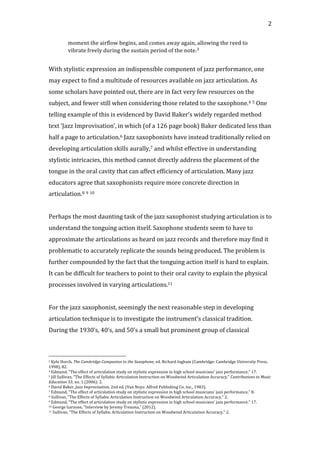   2	
  
moment	
  the	
  airflow	
  begins,	
  and	
  comes	
  away	
  again,	
  allowing	
  the	
  reed	
  to	
  
vibrate	
  freely	
  during	
  the	
  sustain	
  period	
  of	
  the	
  note.3	
  
	
  
With	
  stylistic	
  expression	
  an	
  indispensible	
  component	
  of	
  jazz	
  performance,	
  one	
  
may	
  expect	
  to	
  find	
  a	
  multitude	
  of	
  resources	
  available	
  on	
  jazz	
  articulation.	
  As	
  
some	
  scholars	
  have	
  pointed	
  out,	
  there	
  are	
  in	
  fact	
  very	
  few	
  resources	
  on	
  the	
  
subject,	
  and	
  fewer	
  still	
  when	
  considering	
  those	
  related	
  to	
  the	
  saxophone.4	
  5	
  One	
  
telling	
  example	
  of	
  this	
  is	
  evidenced	
  by	
  David	
  Baker’s	
  widely	
  regarded	
  method	
  
text	
  ‘Jazz	
  Improvisation’,	
  in	
  which	
  (of	
  a	
  126	
  page	
  book)	
  Baker	
  dedicated	
  less	
  than	
  
half	
  a	
  page	
  to	
  articulation.6	
  Jazz	
  saxophonists	
  have	
  instead	
  traditionally	
  relied	
  on	
  
developing	
  articulation	
  skills	
  aurally,7	
  and	
  whilst	
  effective	
  in	
  understanding	
  
stylistic	
  intricacies,	
  this	
  method	
  cannot	
  directly	
  address	
  the	
  placement	
  of	
  the	
  
tongue	
  in	
  the	
  oral	
  cavity	
  that	
  can	
  affect	
  efficiency	
  of	
  articulation.	
  Many	
  jazz	
  
educators	
  agree	
  that	
  saxophonists	
  require	
  more	
  concrete	
  direction	
  in	
  
articulation.8	
  9	
  10	
  
	
  
Perhaps	
  the	
  most	
  daunting	
  task	
  of	
  the	
  jazz	
  saxophonist	
  studying	
  articulation	
  is	
  to	
  
understand	
  the	
  tonguing	
  action	
  itself.	
  Saxophone	
  students	
  seem	
  to	
  have	
  to	
  
approximate	
  the	
  articulations	
  as	
  heard	
  on	
  jazz	
  records	
  and	
  therefore	
  may	
  find	
  it	
  
problematic	
  to	
  accurately	
  replicate	
  the	
  sounds	
  being	
  produced.	
  The	
  problem	
  is	
  
further	
  compounded	
  by	
  the	
  fact	
  that	
  the	
  tonguing	
  action	
  itself	
  is	
  hard	
  to	
  explain.	
  
It	
  can	
  be	
  difficult	
  for	
  teachers	
  to	
  point	
  to	
  their	
  oral	
  cavity	
  to	
  explain	
  the	
  physical	
  
processes	
  involved	
  in	
  varying	
  articulations.11	
  
	
  
For	
  the	
  jazz	
  saxophonist,	
  seemingly	
  the	
  next	
  reasonable	
  step	
  in	
  developing	
  
articulation	
  technique	
  is	
  to	
  investigate	
  the	
  instrument’s	
  classical	
  tradition.	
  
During	
  the	
  1930’s,	
  40’s,	
  and	
  50’s	
  a	
  small	
  but	
  prominent	
  group	
  of	
  classical	
  
	
  	
  	
  	
  	
  	
  	
  	
  	
  	
  	
  	
  	
  	
  	
  	
  	
  	
  	
  	
  	
  	
  	
  	
  	
  	
  	
  	
  	
  	
  	
  	
  	
  	
  	
  	
  	
  	
  	
  	
  	
  	
  	
  	
  	
  	
  	
  	
  	
  	
  	
  	
  	
  	
  	
  	
  
3	
  Kyle	
  Horch,	
  The	
  Cambridge	
  Campanion	
  to	
  the	
  Saxophone,	
  ed.	
  Richard	
  Ingham	
  (Cambridge:	
  Cambridge	
  University	
  Press,	
  
1998),	
  82.	
  
4	
  Edmund,	
  "The	
  effect	
  of	
  articulation	
  study	
  on	
  stylistic	
  expression	
  in	
  high	
  school	
  musicians'	
  jazz	
  performance,"	
  17.	
  
5	
  Jill	
  Sullivan,	
  "The	
  Effects	
  of	
  Syllabic	
  Articulation	
  Instruction	
  on	
  Woodwind	
  Articulation	
  Accuracy,"	
  Contributions	
  to	
  Music	
  
Education	
  33,	
  no.	
  1	
  (2006):	
  2.	
  
6	
  David	
  Baker,	
  Jazz	
  Improvisation,	
  2nd	
  ed.	
  (Van	
  Nuys:	
  Alfred	
  Publishing	
  Co.	
  Inc.,	
  1983).	
  
7	
  Edmund,	
  "The	
  effect	
  of	
  articulation	
  study	
  on	
  stylistic	
  expression	
  in	
  high	
  school	
  musicians'	
  jazz	
  performance,"	
  8.	
  
8	
  Sullivan,	
  "The	
  Effects	
  of	
  Syllabic	
  Articulation	
  Instruction	
  on	
  Woodwind	
  Articulation	
  Accuracy,"	
  2.	
  
9	
  Edmund,	
  "The	
  effect	
  of	
  articulation	
  study	
  on	
  stylistic	
  expression	
  in	
  high	
  school	
  musicians'	
  jazz	
  performance,"	
  17.	
  
10	
  George	
  Garzone,	
  "Interview	
  by	
  Jeremy	
  Trezona,"	
  (2012).	
  
11	
  Sullivan,	
  "The	
  Effects	
  of	
  Syllabic	
  Articulation	
  Instruction	
  on	
  Woodwind	
  Articulation	
  Accuracy,"	
  2.	
  
 