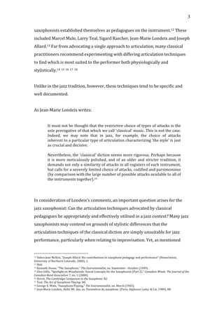   3	
  
saxophonists	
  established	
  themselves	
  as	
  pedagogues	
  on	
  the	
  instrument.12	
  These	
  
included	
  Marcel	
  Mule,	
  Larry	
  Teal,	
  Sigard	
  Rascher,	
  Jean-­‐Marie	
  Londeix	
  and	
  Joseph	
  
Allard.13	
  Far	
  from	
  advocating	
  a	
  single	
  approach	
  to	
  articulation,	
  many	
  classical	
  
practitioners	
  recommend	
  experimenting	
  with	
  differing	
  articulation	
  techniques	
  
to	
  find	
  which	
  is	
  most	
  suited	
  to	
  the	
  performer	
  both	
  physiologically	
  and	
  
stylistically.14	
  15	
  16	
  17	
  18	
  	
  
	
  
Unlike	
  in	
  the	
  jazz	
  tradition,	
  however,	
  these	
  techniques	
  tend	
  to	
  be	
  specific	
  and	
  
well	
  documented.	
  	
  
	
  
As	
  Jean-­‐Marie	
  Londeix	
  writes:	
  
	
  
It	
  must	
  not	
  be	
  thought	
  that	
  the	
  restrictive	
  choice	
  of	
  types	
  of	
  attacks	
  is	
  the	
  
sole	
  prerogative	
  of	
  that	
  which	
  we	
  call	
  ‘classical’	
  music.	
  This	
  is	
  not	
  the	
  case.	
  
Indeed,	
   we	
   may	
   note	
   that	
   in	
   jazz,	
   for	
   example,	
   the	
   choice	
   of	
   attacks	
  
inherent	
  to	
  a	
  particular	
  type	
  of	
  articulation	
  characterizing	
  ‘the	
  style’	
  is	
  just	
  
as	
  crucial	
  and	
  decisive.	
  
	
  
Nevertheless,	
  the	
  ‘classical’	
  diction	
  seems	
  more	
  rigorous.	
  Perhaps	
  because	
  
it	
  is	
  more	
  meticulously	
  polished,	
  and	
  of	
  an	
  older	
  and	
  stricter	
  tradition,	
  it	
  
demands	
  not	
  only	
  a	
  similarity	
  of	
  attacks	
  in	
  all	
  registers	
  of	
  each	
  instrument,	
  
but	
  calls	
  for	
  a	
  severely	
  limited	
  choice	
  of	
  attacks,	
  codified	
  and	
  parsimonious	
  
(by	
  comparison	
  with	
  the	
  large	
  number	
  of	
  possible	
  attacks	
  available	
  to	
  all	
  of	
  
the	
  instruments	
  together).19	
  
	
  
	
  
In	
  consideration	
  of	
  Londeix’s	
  comments,	
  an	
  important	
  question	
  arises	
  for	
  the	
  
jazz	
  saxophonist:	
  Can	
  the	
  articulation	
  techniques	
  advocated	
  by	
  classical	
  
pedagogues	
  be	
  appropriately	
  and	
  effectively	
  utilised	
  in	
  a	
  jazz	
  context?	
  Many	
  jazz	
  
saxophonists	
  may	
  contend	
  on	
  grounds	
  of	
  stylistic	
  differences	
  that	
  the	
  
articulation	
  techniques	
  of	
  the	
  classical	
  diction	
  are	
  simply	
  unsuitable	
  for	
  jazz	
  
performance,	
  particularly	
  when	
  relating	
  to	
  improvisation.	
  Yet,	
  as	
  mentioned	
  
	
  	
  	
  	
  	
  	
  	
  	
  	
  	
  	
  	
  	
  	
  	
  	
  	
  	
  	
  	
  	
  	
  	
  	
  	
  	
  	
  	
  	
  	
  	
  	
  	
  	
  	
  	
  	
  	
  	
  	
  	
  	
  	
  	
  	
  	
  	
  	
  	
  	
  	
  	
  	
  	
  	
  	
  
12	
  Debra	
  Jean	
  McKim,	
  "Joseph	
  Allard:	
  His	
  contributions	
  to	
  saxophone	
  pedagogy	
  and	
  performance"	
  (Dissertation,	
  
University	
  of	
  Northern	
  Colorado,	
  2000),	
  1.	
  
13	
  Ibid.	
  
14	
  Kenneth	
  Douse,	
  "The	
  Saxophone,"	
  The	
  Instrumentalist,	
  no.	
  September	
  -­‐	
  October	
  (1949).	
  
15	
  Glen	
  Gillis,	
  "Spotlight	
  on	
  Woodwinds:	
  Sound	
  Concepts	
  for	
  the	
  Saxophonist	
  (Part	
  2),"	
  Canadian	
  Winds:	
  The	
  Journal	
  of	
  the	
  
Canadian	
  Band	
  Association	
  7,	
  no.	
  1	
  (2008).	
  
16	
  Horch,	
  The	
  Cambridge	
  Campanion	
  to	
  the	
  Saxophone:	
  82.	
  
17	
  Teal,	
  The	
  Art	
  of	
  Saxophone	
  Playing:	
  80.	
  
18	
  George	
  E.	
  Waln,	
  "Saxophone	
  Playing,"	
  The	
  Instrumentalist,	
  no.	
  March	
  (1965).	
  
19	
  Jean-­‐Marie	
  Londeix,	
  Hello!	
  Mr.	
  Sax,	
  ou,	
  Paramètres	
  du	
  saxophone	
  	
  (Paris:	
  Alphonse	
  Leduc	
  &	
  Cie,	
  1989),	
  88.	
  
 
