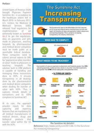 2
Preface:
United States of America (USA)
brought Physician Payment
Sunshine Act, in accordance to
the healthcare reform bill in
March 2010. In February 2013,
U.S. Centers for Medicare &
Medicaid Services (CMS)
released final regulations for
implementation of act
commonly known as Sunshine
Act.2 As per the regulations,
data on payments and gifts
made to physicians, teaching
hospitals by pharmaceutical
and medical device companies
must be made public as a
searchable federal database.
These companies need to
submit annual reports to CMS
for “payments or other transfers
of value” made to physicians or
teaching hospitals. The
solution built in CRM platform
is capable of handling and
managing these transactions
done to HCPs. It ensures
transparency in all dealings
done by the pharmaceutical
and medical device companies
when dealing for transfer of
value with HCPs. Thus it
captures minute details of
transactions and its 100%
compliant to Sunshine ACT.
At its core, the approach
provides inputs for data
capturing and reporting
features that are mandatory for
all medical manufacturers of
medical devices, drugs and
biological products that
transfer value within the US
with the HCPs.
The Sunshine Act details1
Reference:https://www.certify.com/2013-06-13-The-Sunshine-
Act-increasing-transparency-
 