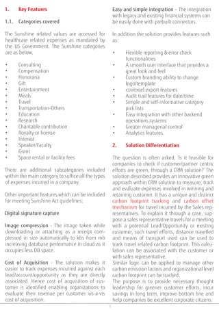 3
1. Key Features
1.1. Categories covered
The Sunshine related values are accessed for
healthcare related expenses as mandated by
the US Government. The Sunshine categories
are as below,
• Consulting
• Compensation
• Honoraria
• Gift
• Entertainment
• Meals
• Travel
• Transportation-Others
• Education
• Research
• Charitable contribution
• Royalty or license
• Interest
• Speaker/Faculty
• Grant
• Space rental or facility fees
There are additional subcategories included
within the main category to suffice all the types
of expenses incurred in a company.
Other important features which can be included
for meeting Sunshine Act guidelines;
Digital signature capture
Image compression - The image taken while
downloading or attaching as a receipt com-
pressed in size automatically to kbs from mb
increasing database performance in cloud as it
occupies less DB space.
Cost of Acquisition - The solution makes it
easier to track expenses incurred against each
lead/account/opportunity as they are directly
associated. Hence cost of acquisition of cus-
tomer is identified enabling organizations to
evaluate their revenue per customer vis-a-vis
cost of acquisition.
Easy and simple integration – The integration
with legacy and existing financial systems can
be easily done with prebuilt connectors.
In addition the solution provides features such
as:
• Flexible reporting & error check
functionalities
• A smooth user interface that provides a
great look and feel
• Custom branding ability to change
logo/template
• csv/excel export features
• Audit trail features for date/time
• Simple and self-informative category
pick lists
• Easy integration with other backend
operations systems
• Greater managerial control
• Analytics features
2. Solution Differentiation
The question is often asked, ‘Is it feasible for
companies to check if customer/partner centric
efforts are green, through a CRM solution?’ The
solution described provides an innovative green
approach within CRM solution to measure, track
and evaluate expenses involved in winning and
retaining customer. It has a unique and distinct
carbon footprint tracking and carbon offset
mechanism for travel incurred by the Sales rep-
resentatives. To explain it through a case, sup-
pose a sales representative travels for a meeting
with a potential Lead/Opportunity or existing
customer, such travel efforts, distance travelled
and means of transport used can be used to
track travel related carbon footprint. This calcu-
lation can be associated with the customer or
with sales representative.
Similar logic can be applied to manage other
carbon emission factors and organizational level
carbon footprint can be tracked.
The purpose is to provide necessary thought
leadership for greener customer efforts, incur
savings in long term, improve bottom line and
help companies be excellent corporate citizens.
 