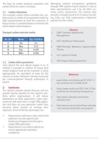 4
The logic for Carbon footprint evaluation and
carbon offset for travel is as below,
2.1. Carbon Calculation
The transport carbon matrix considers bus, car,
bike and air as modes of transportation taken by
Sales representatives to meet the customers. A
logical matrix is provided below to estimate the
travel related carbon footprint.
Transport carbon emission matrix
Sr.No Mode Kg Co2/Km
1 Air 9.1
2 Bus 0.71
3 Car 0.167
4 Bike 0.055
2.2. Carbon offset parameters
Trees absorb Co2 and release oxygen in air. A
method is provided in solution to ensure that
carbon footprint built by the customer is offset
appropriately. An equivalent of trees for the
amount of carbon released is directly associated
per customer/partner through automation in
system.
3. Conclusion
The solution provides distinct features and can
provide revenue benefits for the expense han-
dling within organizations. It will reduce
dependency on other applications. Sales repre-
sentatives will work from a single CRM applica-
tion and focus on core operations rather than
worrying about hassles to manage their
expenses. Some of the key advantages are:
• Organizations will have a clear view of the
expenses incurred against each
lead/account/opportunity through a
single CRM application.
• Organizations can enforce policies to
ensure appropriate regulatory
compliance.
Glossary
1. CRM–Customer Relationship
Management
2. HCP- Healthcare Professional
3. SWOT-Strength, Weakness, Opportunities,
Threats
4. Co2- Carbon Di Oxide
5. USP-Unique Selling proposition
Managing medical transparency guidelines
through CRM solution based solution is vital as
Sales representatives use it for all other cus-
tomer centric transactions. The solution here
provides a thought process for it.Fujitsu Consult-
ing India can help organizations implement
solution for their needs.
Reference
1. www.forbes.com/sites/aroy/2013/02/11/
the-sunshine-act-is-finally-final/
2. https://www.certify.com/2013-06-13-The-
Sunshine-Act-increasing-transparency-
3. http://www.carbonify.com/carbon-
calculator.htm
4. http://www.ecoscore.be/en/how-calculate
-co2-emission-level-fuel-consumption
 