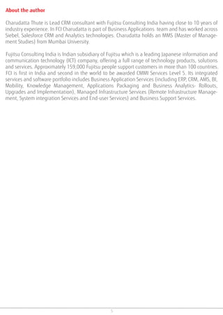 About the author
Charudatta Thute is Lead CRM consultant with Fujitsu Consulting India having close to 10 years of
industry experience. In FCI Charudatta is part of Business Applications team and has worked across
Siebel, Salesforce CRM and Analytics technologies. Charudatta holds an MMS (Master of Manage-
ment Studies) from Mumbai University.
Fujitsu Consulting India is Indian subsidiary of Fujitsu which is a leading Japanese information and
communication technology (ICT) company, offering a full range of technology products, solutions
and services. Approximately 159,000 Fujitsu people support customers in more than 100 countries.
FCI is first in India and second in the world to be awarded CMMI Services Level 5. Its integrated
services and software portfolio includes Business Application Services (including ERP, CRM, AMS, BI,
Mobility, Knowledge Management, Applications Packaging and Business Analytics- Rollouts,
Upgrades and Implementation), Managed Infrastructure Services (Remote Infrastructure Manage-
ment, System integration Services and End-user Services) and Business Support Services.
5
 