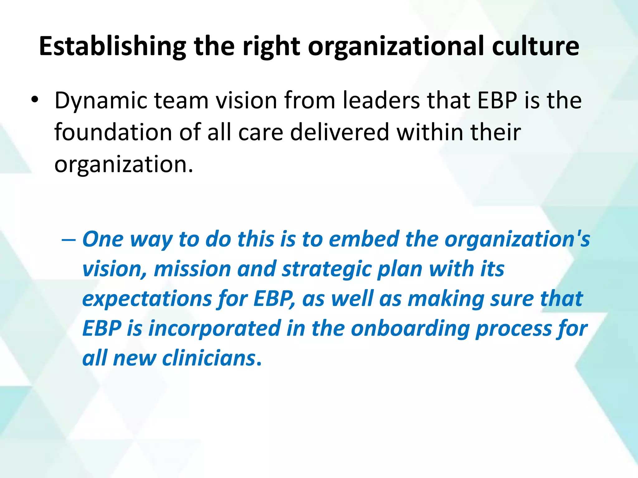 Establishing the right organizational culture
• Dynamic team vision from leaders that EBP is the
foundation of all care delivered within their
organization.
– One way to do this is to embed the organization's
vision, mission and strategic plan with its
expectations for EBP, as well as making sure that
EBP is incorporated in the onboarding process for
all new clinicians.
 