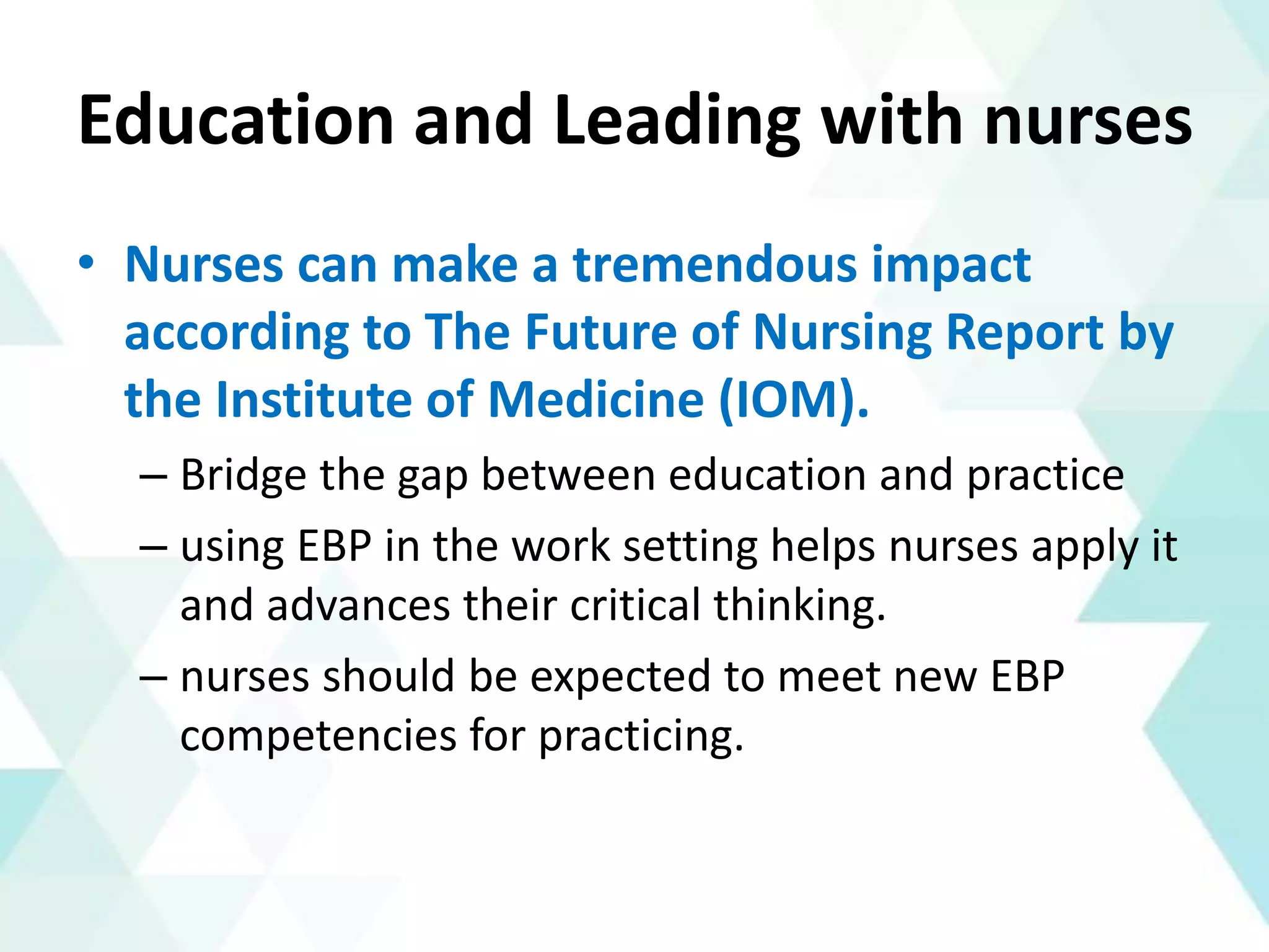 Education and Leading with nurses
• Nurses can make a tremendous impact
according to The Future of Nursing Report by
the Institute of Medicine (IOM).
– Bridge the gap between education and practice
– using EBP in the work setting helps nurses apply it
and advances their critical thinking.
– nurses should be expected to meet new EBP
competencies for practicing.
 