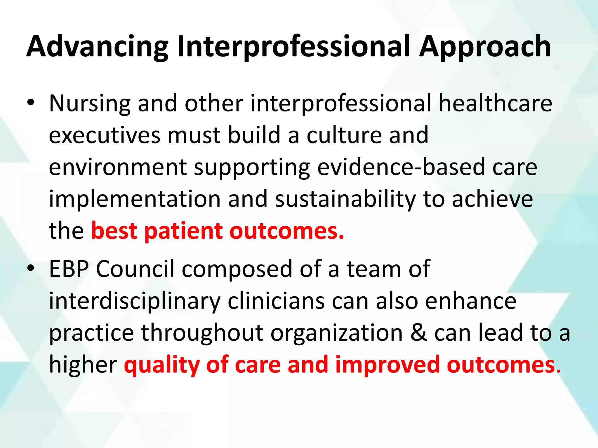 Advancing Interprofessional Approach
• Nursing and other interprofessional healthcare
executives must build a culture and
environment supporting evidence-based care
implementation and sustainability to achieve
the best patient outcomes.
• EBP Council composed of a team of
interdisciplinary clinicians can also enhance
practice throughout organization & can lead to a
higher quality of care and improved outcomes.
 