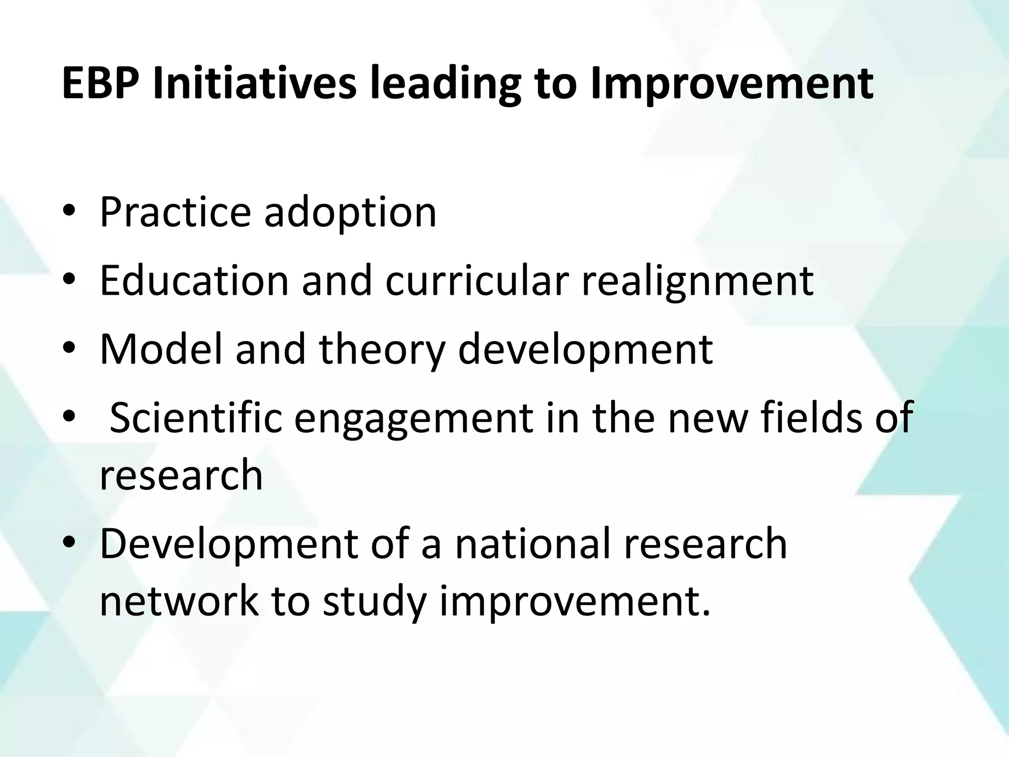 EBP Initiatives leading to Improvement
• Practice adoption
• Education and curricular realignment
• Model and theory development
• Scientific engagement in the new fields of
research
• Development of a national research
network to study improvement.
 