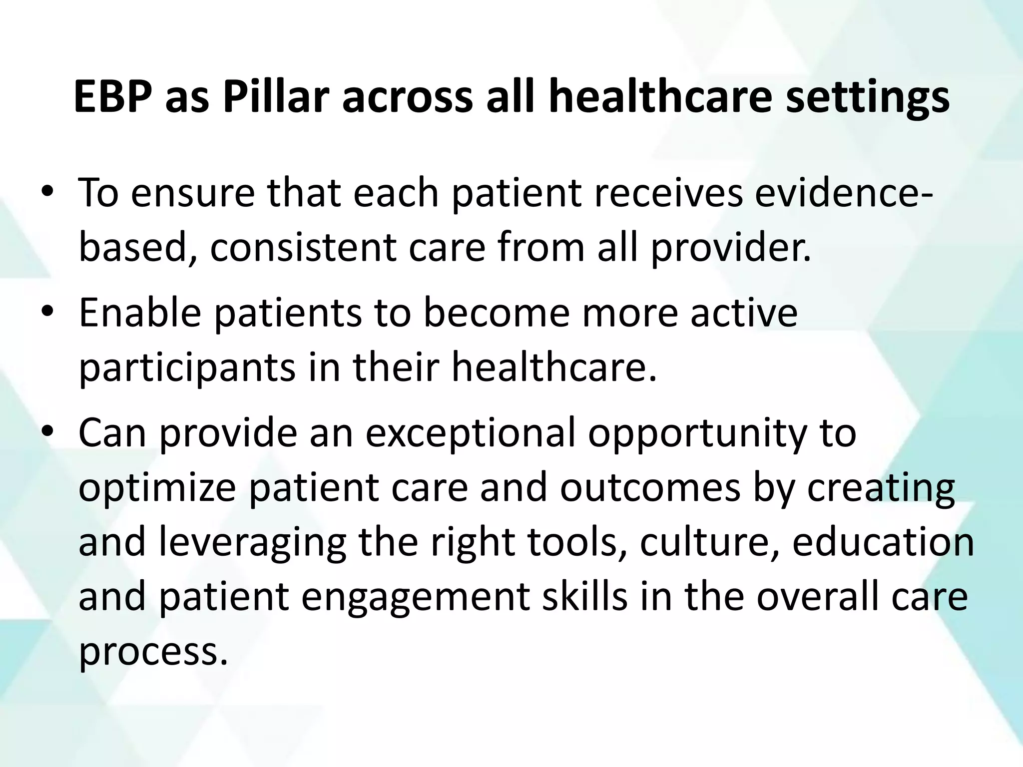 EBP as Pillar across all healthcare settings
• To ensure that each patient receives evidence-
based, consistent care from all provider.
• Enable patients to become more active
participants in their healthcare.
• Can provide an exceptional opportunity to
optimize patient care and outcomes by creating
and leveraging the right tools, culture, education
and patient engagement skills in the overall care
process.
 