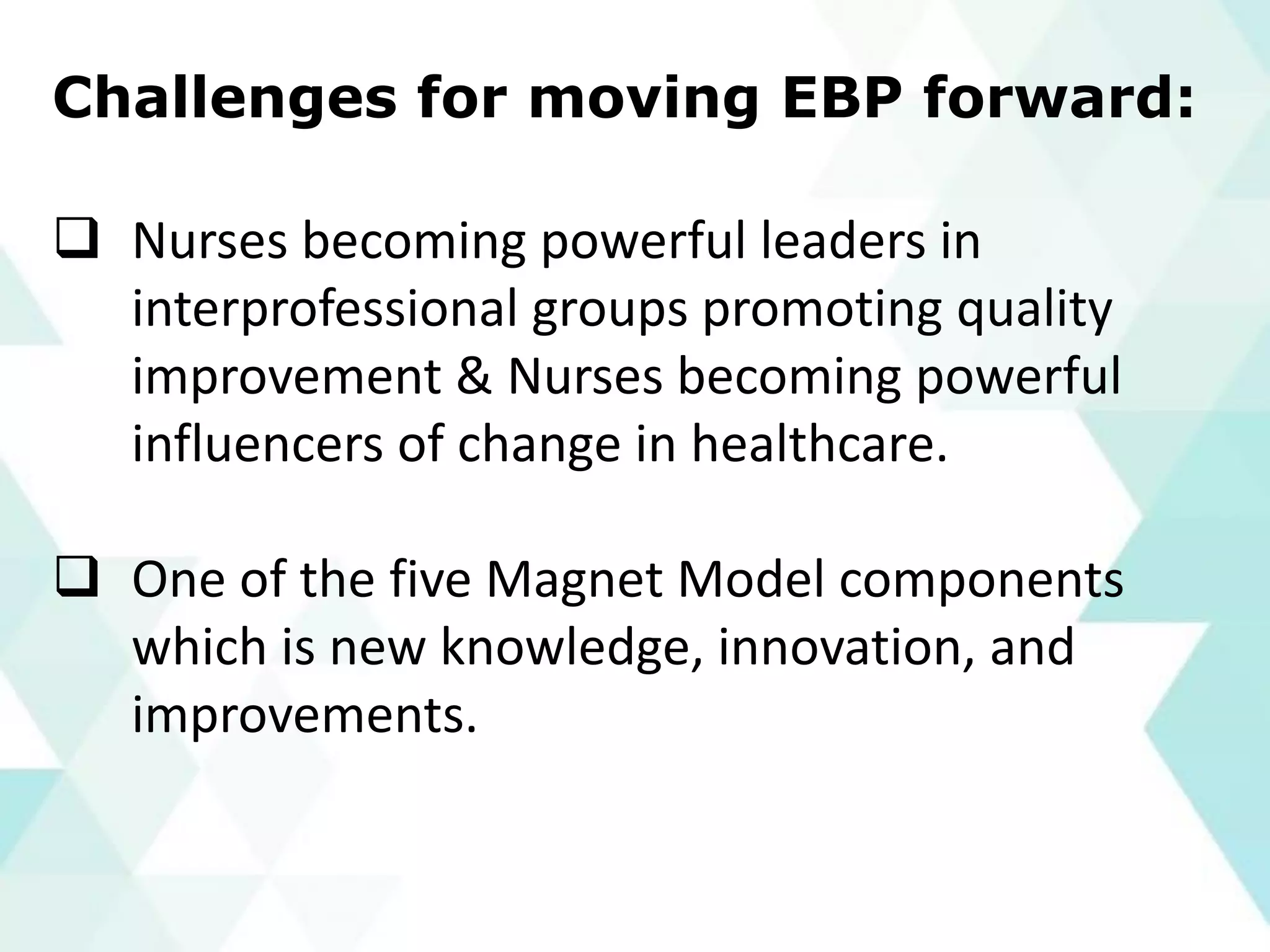 Challenges for moving EBP forward:
❑ Nurses becoming powerful leaders in
interprofessional groups promoting quality
improvement & Nurses becoming powerful
influencers of change in healthcare.
❑ One of the five Magnet Model components
which is new knowledge, innovation, and
improvements.
 
