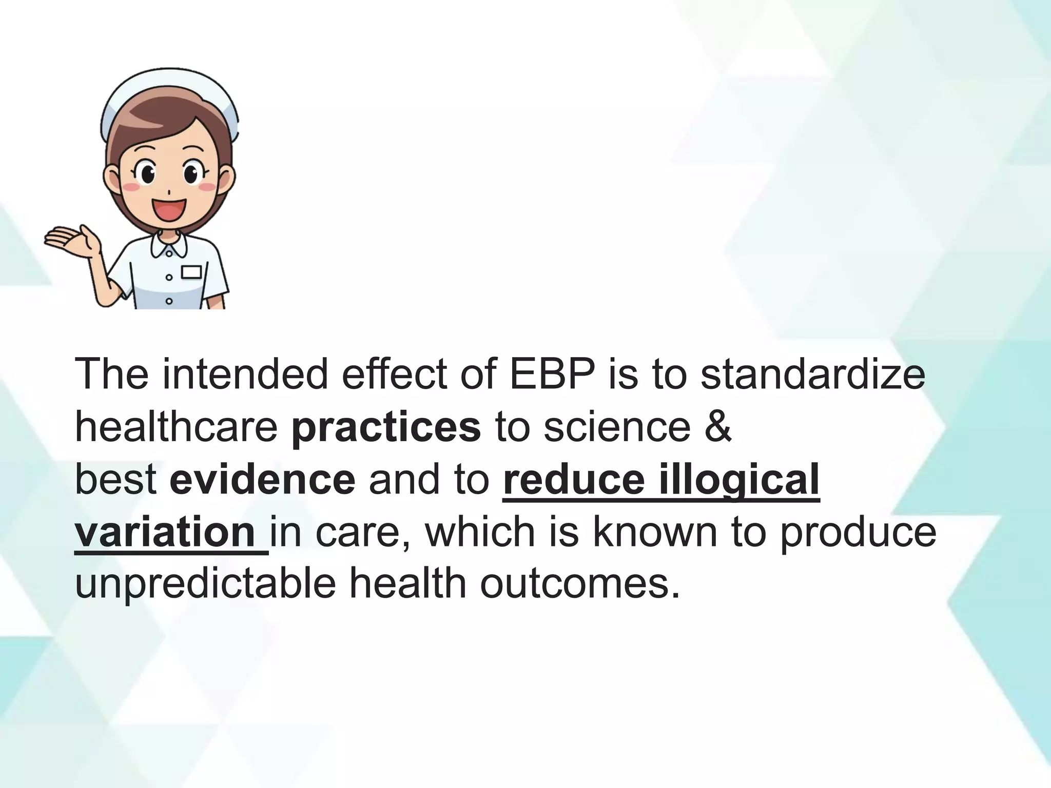 The intended effect of EBP is to standardize
healthcare practices to science &
best evidence and to reduce illogical
variation in care, which is known to produce
unpredictable health outcomes.
 