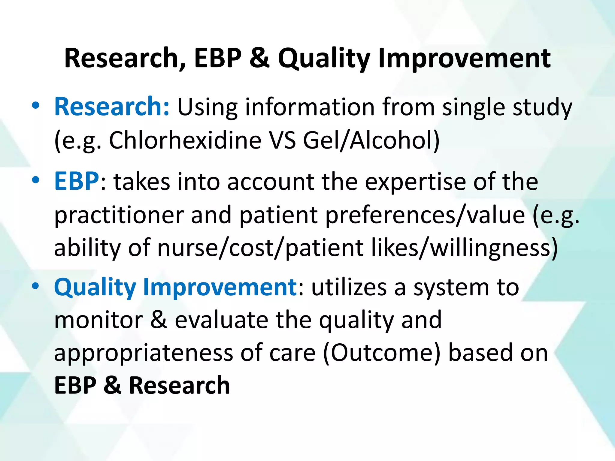 Research, EBP & Quality Improvement
• Research: Using information from single study
(e.g. Chlorhexidine VS Gel/Alcohol)
• EBP: takes into account the expertise of the
practitioner and patient preferences/value (e.g.
ability of nurse/cost/patient likes/willingness)
• Quality Improvement: utilizes a system to
monitor & evaluate the quality and
appropriateness of care (Outcome) based on
EBP & Research
 