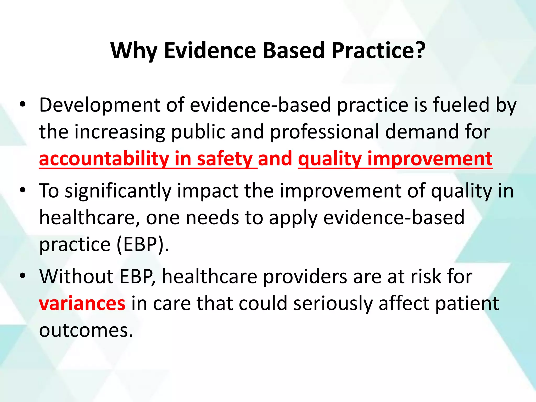 Why Evidence Based Practice?
• Development of evidence-based practice is fueled by
the increasing public and professional demand for
accountability in safety and quality improvement
• To significantly impact the improvement of quality in
healthcare, one needs to apply evidence-based
practice (EBP).
• Without EBP, healthcare providers are at risk for
variances in care that could seriously affect patient
outcomes.
 