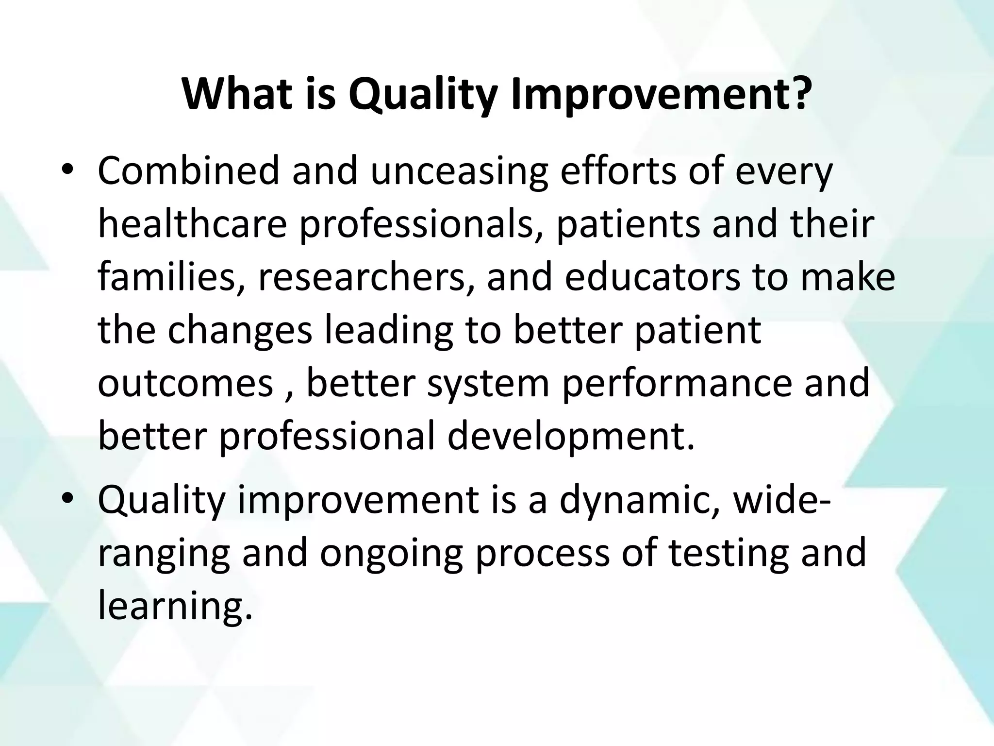 What is Quality Improvement?
• Combined and unceasing efforts of every
healthcare professionals, patients and their
families, researchers, and educators to make
the changes leading to better patient
outcomes , better system performance and
better professional development.
• Quality improvement is a dynamic, wide-
ranging and ongoing process of testing and
learning.
 