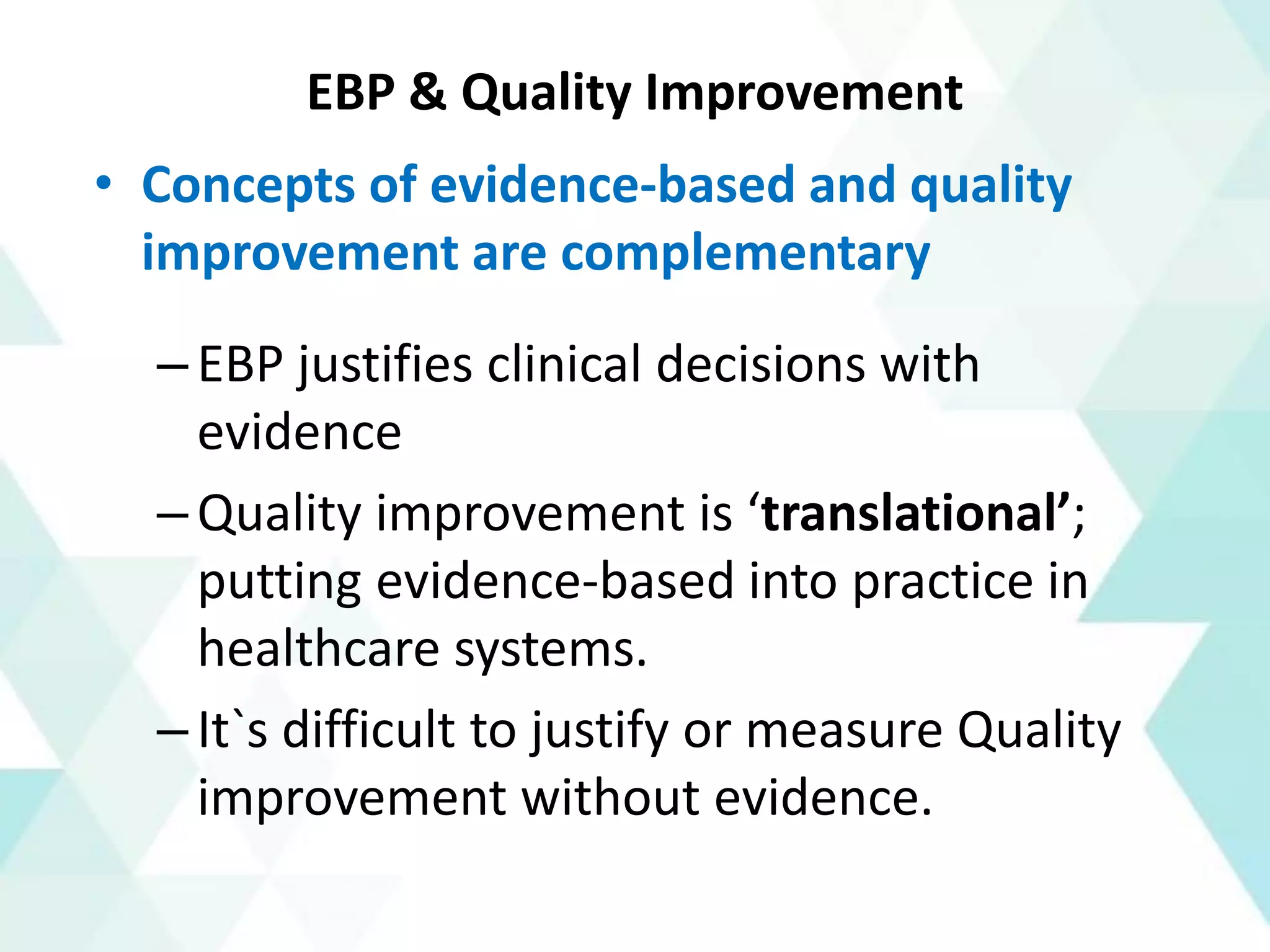 EBP & Quality Improvement
• Concepts of evidence-based and quality
improvement are complementary
–EBP justifies clinical decisions with
evidence
–Quality improvement is ‘translational’;
putting evidence-based into practice in
healthcare systems.
–It`s difficult to justify or measure Quality
improvement without evidence.
 