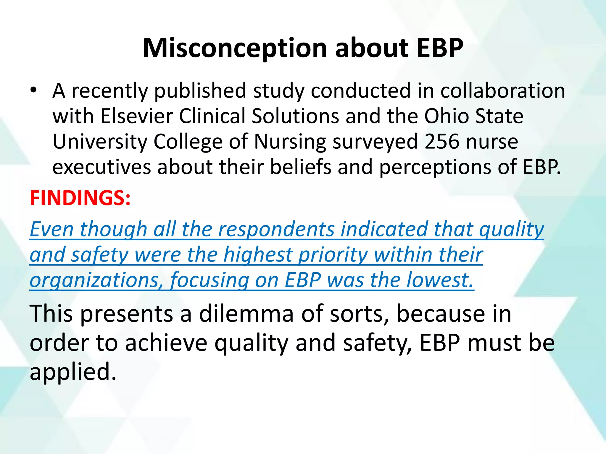 Misconception about EBP
• A recently published study conducted in collaboration
with Elsevier Clinical Solutions and the Ohio State
University College of Nursing surveyed 256 nurse
executives about their beliefs and perceptions of EBP.
FINDINGS:
Even though all the respondents indicated that quality
and safety were the highest priority within their
organizations, focusing on EBP was the lowest.
This presents a dilemma of sorts, because in
order to achieve quality and safety, EBP must be
applied.
 