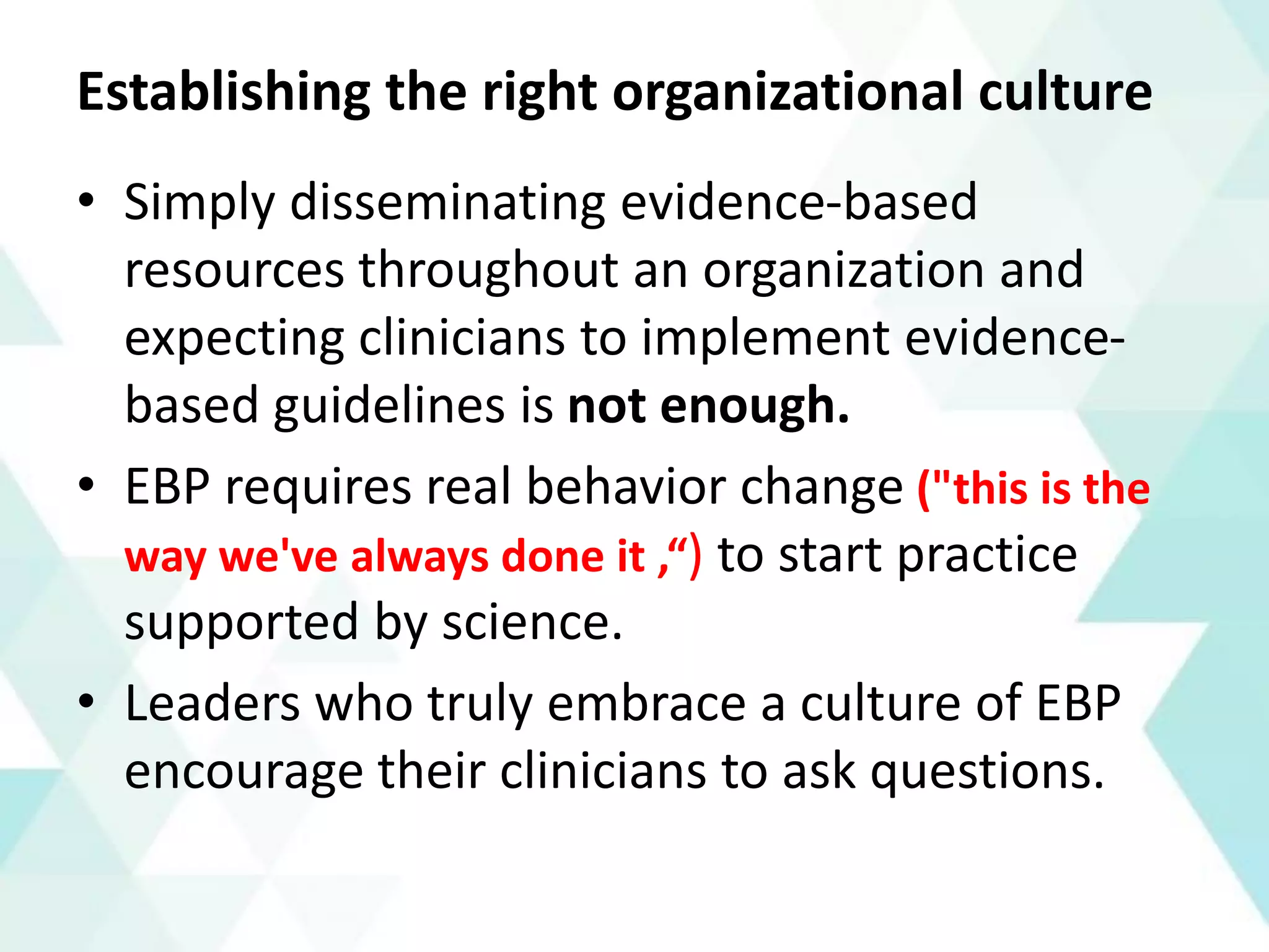 Establishing the right organizational culture
• Simply disseminating evidence-based
resources throughout an organization and
expecting clinicians to implement evidence-
based guidelines is not enough.
• EBP requires real behavior change ("this is the
way we've always done it ,“) to start practice
supported by science.
• Leaders who truly embrace a culture of EBP
encourage their clinicians to ask questions.
 