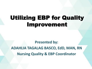 Utilizing EBP for Quality
Improvement
Presented by:
ADAHLIA TAGALAG BASCO, EdD, MAN, RN
Nursing Quality & EBP Coordinator
 