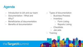 Agenda
• Introduction to UA and our team
• Documentation - What and
Why?
• Beneficiaries of documentation
• Benefits of documentation
• Types of documentation
• Business Process
• Inventory:
• Form Listing
• Reports Listing
• Checklists
• Job aids
• Training
 