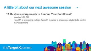 A little bit about our next awesome session -
“A Customized Approach to Confirm Your Enrollment”
• Monday 3:00 PM
• How UA is leveraging multiple TargetX features to encourage students to confirm
their enrollment
 
