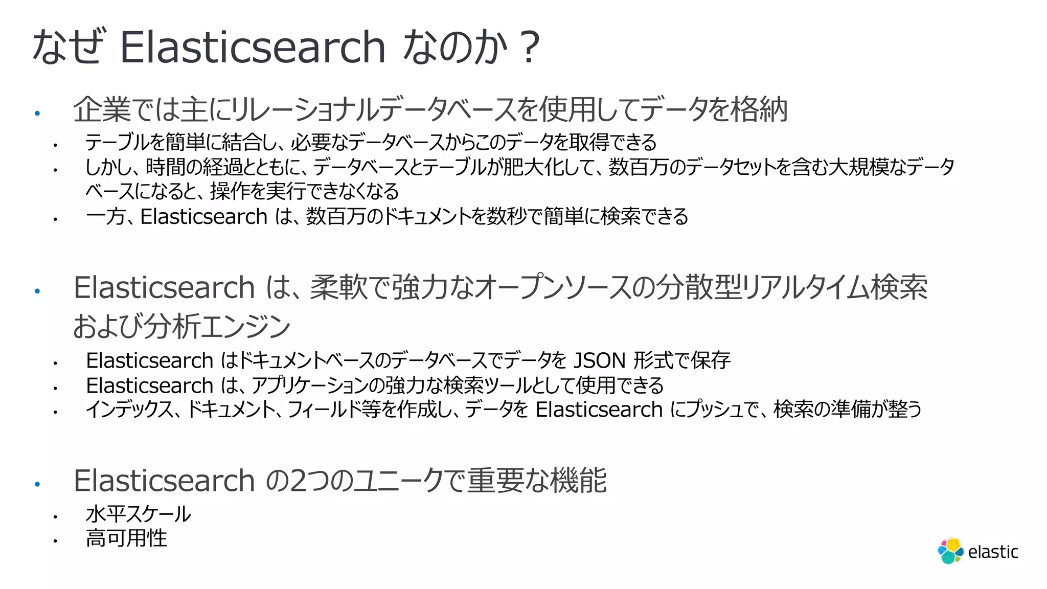 なぜ Elasticsearch なのか︖ • 企業では主にリレーショナルデータベースを使⽤してデータを格納 • テーブルを簡単に結合し、必要なデータベースからこのデータを取得できる • しかし、時間の経過とともに、データベースとテーブルが肥⼤化して、数百万のデータセットを含む⼤規模なデータ ベースになると、操作を実⾏できなくなる • ⼀⽅、Elasticsearch は、数百万のドキュメントを数秒で簡単に検索できる • Elasticsearch は、柔軟で強⼒なオープンソースの分散型リアルタイム検索 および分析エンジン • Elasticsearch はドキュメントベースのデータベースでデータを JSON 形式で保存 • Elasticsearch は、アプリケーションの強⼒な検索ツールとして使⽤できる • インデックス、ドキュメント、フィールド等を作成し、データを Elasticsearch にプッシュで、検索の準備が整う • Elasticsearch の2つのユニークで重要な機能 • ⽔平スケール • ⾼可⽤性 