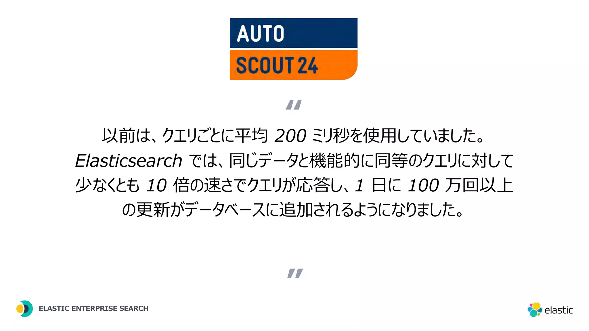 ” 以前は、クエリごとに平均 200 ミリ秒を使⽤していました。 Elasticsearch では、同じデータと機能的に同等のクエリに対して 少なくとも 10 倍の速さでクエリが応答し、1 ⽇に 100 万回以上 の更新がデータベースに追加されるようになりました。 “ ELASTIC ENTERPRISE SEARCH ” “ ELASTIC ENTERPRISE SEARCH 