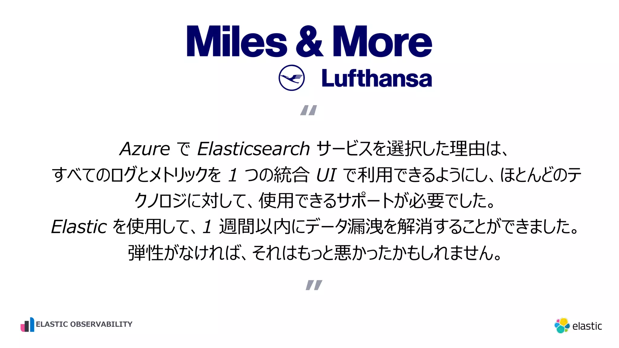 Azure で Elasticsearch サービスを選択した理由は、 すべてのログとメトリックを 1 つの統合 UI で利⽤できるようにし、ほとんどのテ クノロジに対して、使⽤できるサポートが必要でした。 Elastic を使⽤して、1 週間以内にデータ漏洩を解消することができました。 弾性がなければ、それはもっと悪かったかもしれません。 “ ” “ ELASTIC OBSERVABILITY 