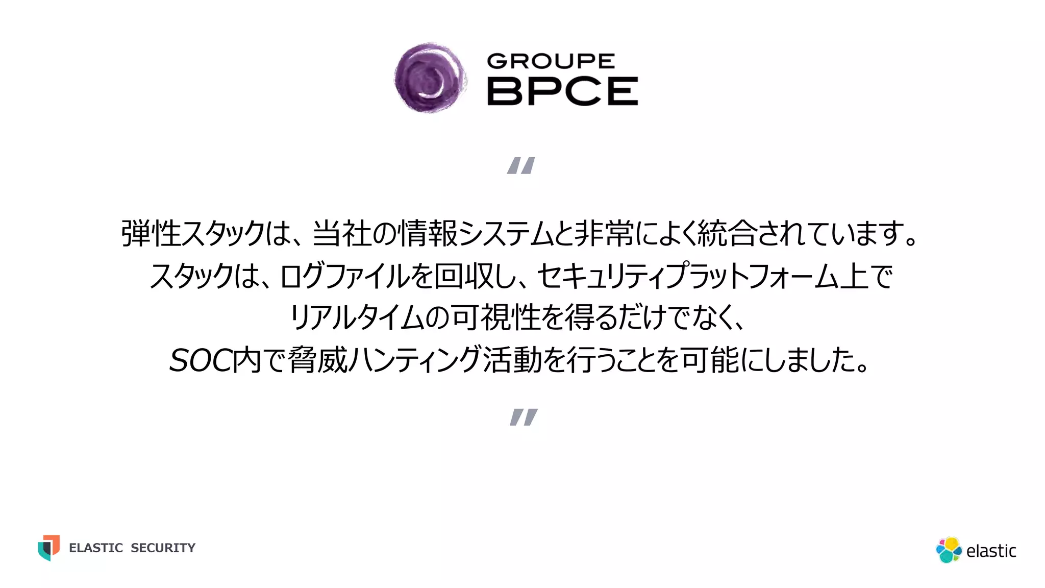 ” 弾性スタックは、当社の情報システムと⾮常によく統合されています。 スタックは、ログファイルを回収し、セキュリティプラットフォーム上で リアルタイムの可視性を得るだけでなく、 SOC内で脅威ハンティング活動を⾏うことを可能にしました。 “ ELASTIC SECURITY 