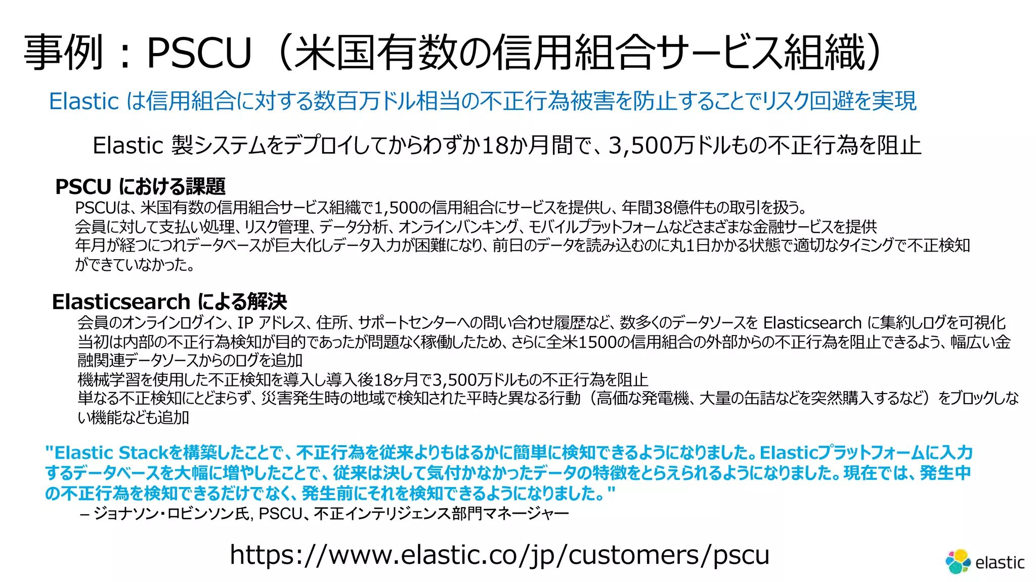 事例︓PSCU（⽶国有数の信⽤組合サービス組織） Elastic は信⽤組合に対する数百万ドル相当の不正⾏為被害を防⽌することでリスク回避を実現 Elastic 製システムをデプロイしてからわずか18か⽉間で、3,500万ドルもの不正⾏為を阻⽌ PSCU における課題 PSCUは、⽶国有数の信⽤組合サービス組織で1,500の信⽤組合にサービスを提供し、年間38億件もの取引を扱う。 会員に対して⽀払い処理、リスク管理、データ分析、オンラインバンキング、モバイルプラットフォームなどさまざまな⾦融サービスを提供 年⽉が経つにつれデータベースが巨⼤化しデータ⼊⼒が困難になり、前⽇のデータを読み込むのに丸1⽇かかる状態で適切なタイミングで不正検知 ができていなかった。 Elasticsearch による解決 会員のオンラインログイン、IP アドレス、住所、サポートセンターへの問い合わせ履歴など、数多くのデータソースを Elasticsearch に集約しログを可視化 当初は内部の不正⾏為検知が⽬的であったが問題なく稼働したため、さらに全⽶1500の信⽤組合の外部からの不正⾏為を阻⽌できるよう、幅広い⾦ 融関連データソースからのログを追加 機械学習を使⽤した不正検知を導⼊し導⼊後18ヶ⽉で3,500万ドルもの不正⾏為を阻⽌ 単なる不正検知にとどまらず、災害発⽣時の地域で検知された平時と異なる⾏動（⾼価な発電機、⼤量の⽸詰などを突然購⼊するなど）をブロックしな い機能なども追加 https://www.elastic.co/jp/customers/pscu "Elastic Stackを構築したことで、不正⾏為を従来よりもはるかに簡単に検知できるようになりました。Elasticプラットフォームに⼊⼒ するデータベースを⼤幅に増やしたことで、従来は決して気付かなかったデータの特徴をとらえられるようになりました。現在では、発⽣中 の不正⾏為を検知できるだけでなく、発⽣前にそれを検知できるようになりました。" – ジョナソン・ロビンソン氏, PSCU、不正インテリジェンス部門マネージャー 