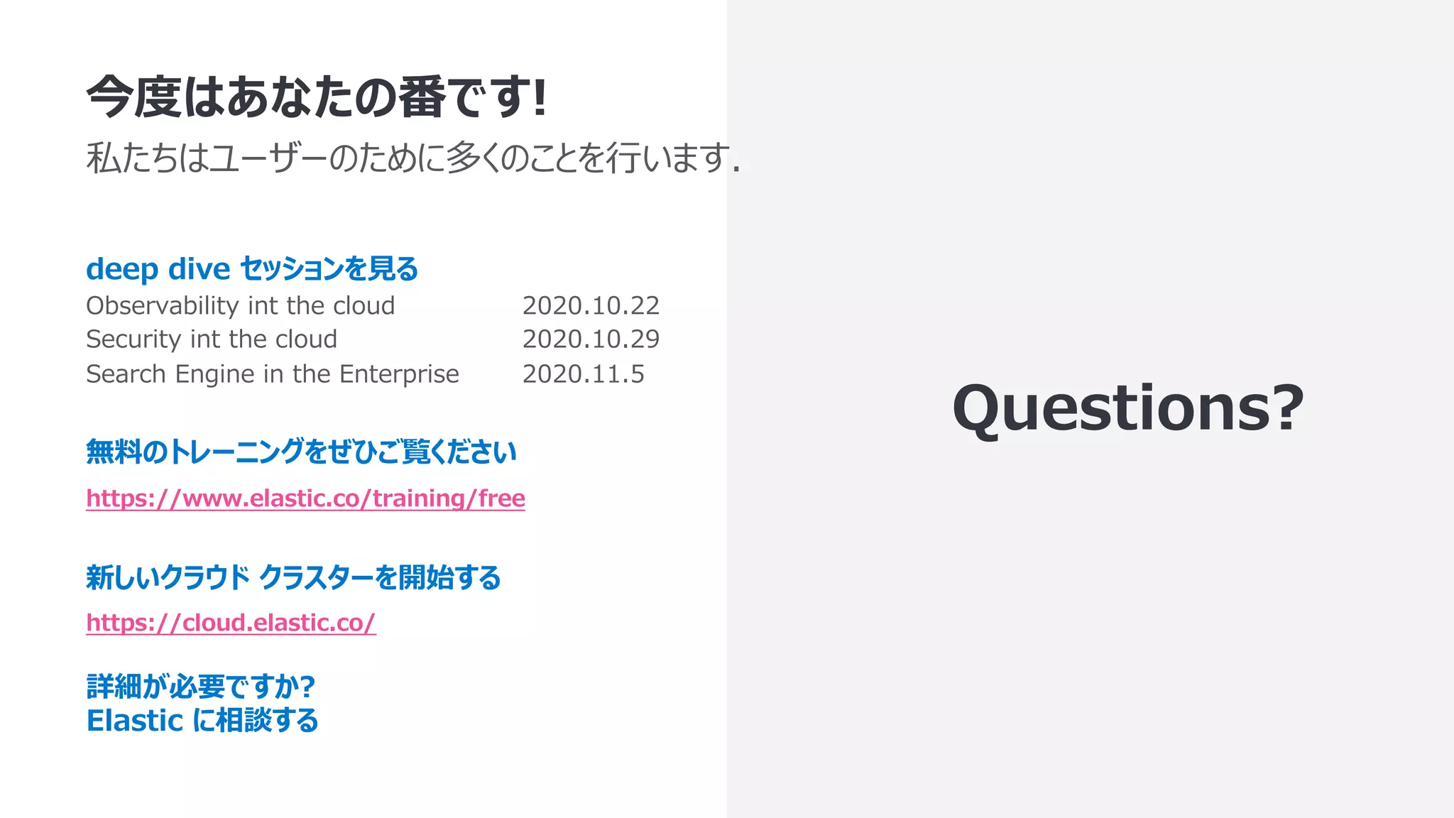今度はあなたの番です! 私たちはユーザーのために多くのことを⾏います. deep dive セッションを⾒る Observability int the cloud 2020.10.22 Security int the cloud 2020.10.29 Search Engine in the Enterprise 2020.11.5 無料のトレーニングをぜひご覧ください https://www.elastic.co/training/free 新しいクラウド クラスターを開始する https://cloud.elastic.co/ 詳細が必要ですか? Elastic に相談する Questions? 