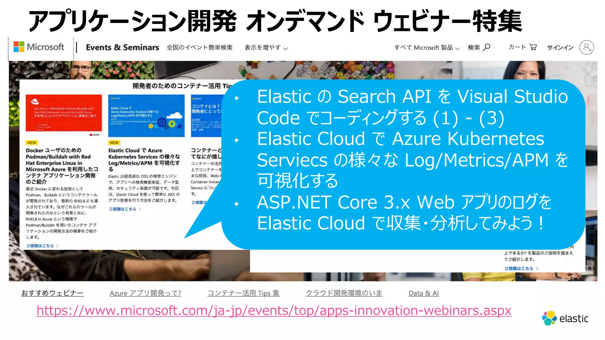 アプリケーション開発 オンデマンド ウェビナー特集 https://www.microsoft.com/ja-jp/events/top/apps-innovation-webinars.aspx • Elastic の Search API を Visual Studio Code でコーディングする (1) - (3) • Elastic Cloud で Azure Kubernetes Serviecs の様々な Log/Metrics/APM を 可視化する • ASP.NET Core 3.x Web アプリのログを Elastic Cloud で収集・分析してみよう︕ 