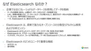 なぜ Elasticsearch なのか︖
• 企業では主にリレーショナルデータベースを使⽤してデータを格納
• テーブルを簡単に結合し、必要なデータベースからこのデータを取得できる
• しかし、時間の経過とともに、データベースとテーブルが肥⼤化して、数百万のデータセットを含む⼤規模なデータ
ベースになると、操作を実⾏できなくなる
• ⼀⽅、Elasticsearch は、数百万のドキュメントを数秒で簡単に検索できる
• Elasticsearch は、柔軟で強⼒なオープンソースの分散型リアルタイム検索
および分析エンジン
• Elasticsearch はドキュメントベースのデータベースでデータを JSON 形式で保存
• Elasticsearch は、アプリケーションの強⼒な検索ツールとして使⽤できる
• インデックス、ドキュメント、フィールド等を作成し、データを Elasticsearch にプッシュで、検索の準備が整う
• Elasticsearch の2つのユニークで重要な機能
• ⽔平スケール
• ⾼可⽤性
 