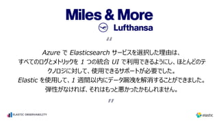 Azure で Elasticsearch サービスを選択した理由は、
すべてのログとメトリックを 1 つの統合 UI で利⽤できるようにし、ほとんどのテ
クノロジに対して、使⽤できるサポートが必要でした。
Elastic を使⽤して、1 週間以内にデータ漏洩を解消することができました。
弾性がなければ、それはもっと悪かったかもしれません。
“
”
“
ELASTIC OBSERVABILITY
 