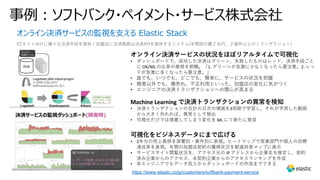 オンライン決済サービスの監視を⽀える Elastic Stack
ECサイト向けに様々な決済⼿段を提供 / 加盟店に決済画⾯は決済APIを提供するシステム(年間取引額２兆円、２億件以上のトランザクション）
https://www.elastic.co/jp/customers/softbank-payment-service
事例︓ソフトバンク・ペイメント・サービス株式会社
オンライン決済サービスの状況をほぼリアルタイムで可視化
• ダッシュボードで、成功した決済はグリーン、失敗したものはレッド、決済⼿段ごと
に OK/NG の⽐率の推移を俯瞰。「1. グリーンが急激に少なくなったら要注意。2. レッ
ドが急激に多くなったら要注意。」
• 誰でも、いつでも、どこでも、簡単に、サービスの状況を把握
• 障害以外でも、爆売れ、不正利⽤といった、加盟店の変化に気がつく
• エンジニアの決済トランザクションへの関⼼が⾼まる
Machine Learning で決済トランザクションの異常を検知
• 決済トランザクションの合計の⽇次の増減を3周期で学習し、それが予測した範囲
から⼤きく外れれば、異常として検出
• 可視化だけでは埋蔵してしまう変化を ML にて新たに発⾒
可視化をビジネスデータにまで広げる
• 2年分の売上推移を部署別・案件別に表現。ヒートマップで営業部⾨や個⼈の⽬標
達成率を表現。年間の加盟店契約の獲得状況を都道府県マップに表⽰
• サービスサイト閲覧状況を、アクセス元の IP アドレスから企業名を推定し、契約
済み企業からのアクセス、未契約企業からのアクセスランキングを作成
• ⾮エンジニアでもデータ投⼊からダッシュボードの作成までできる
 